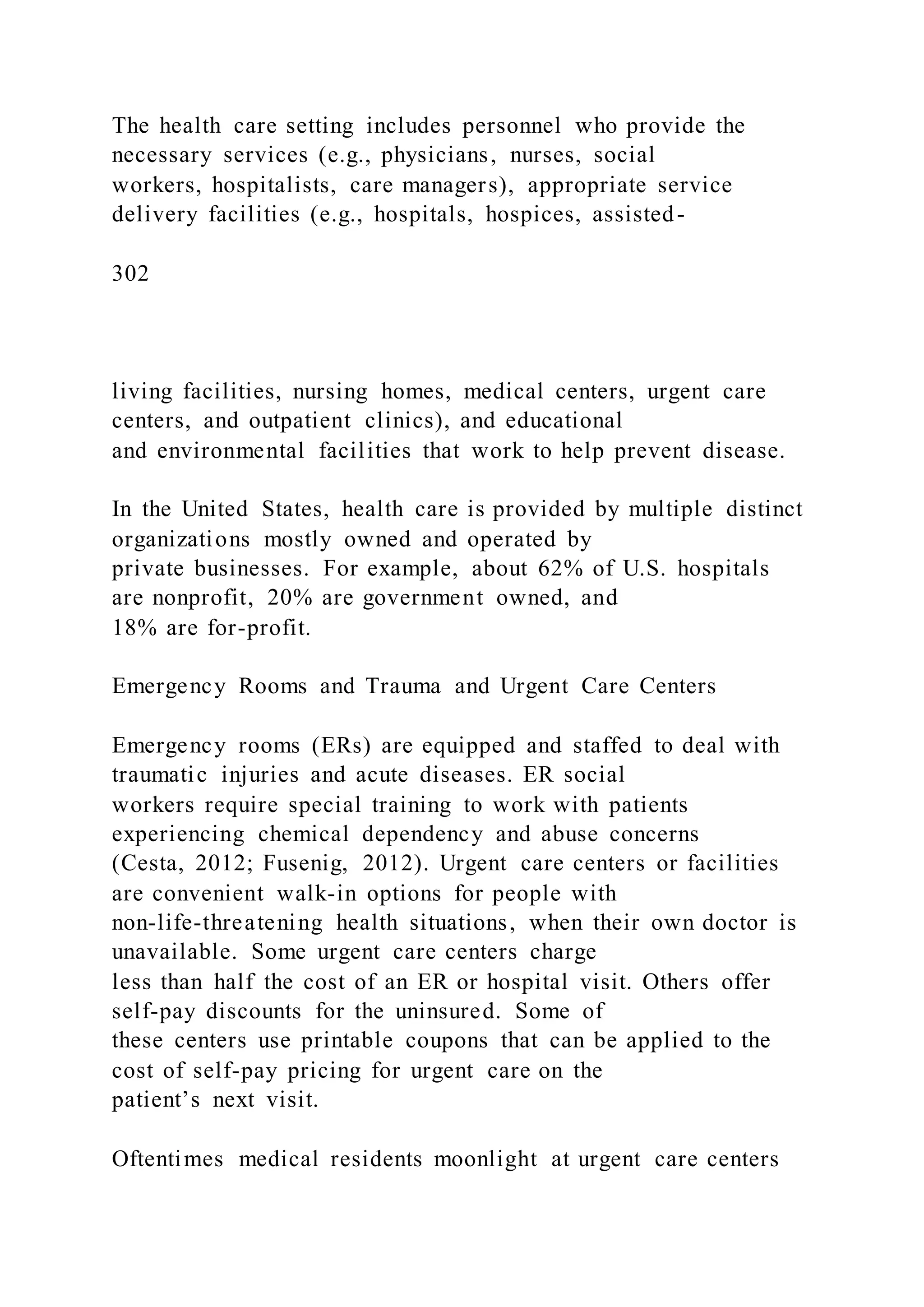 The health care setting includes personnel who provide the
necessary services (e.g., physicians, nurses, social
workers, hospitalists, care managers), appropriate service
delivery facilities (e.g., hospitals, hospices, assisted-
302
living facilities, nursing homes, medical centers, urgent care
centers, and outpatient clinics), and educational
and environmental facilities that work to help prevent disease.
In the United States, health care is provided by multiple distinct
organizations mostly owned and operated by
private businesses. For example, about 62% of U.S. hospitals
are nonprofit, 20% are government owned, and
18% are for-profit.
Emergency Rooms and Trauma and Urgent Care Centers
Emergency rooms (ERs) are equipped and staffed to deal with
traumatic injuries and acute diseases. ER social
workers require special training to work with patients
experiencing chemical dependency and abuse concerns
(Cesta, 2012; Fusenig, 2012). Urgent care centers or facilities
are convenient walk-in options for people with
non-life-threatening health situations, when their own doctor is
unavailable. Some urgent care centers charge
less than half the cost of an ER or hospital visit. Others offer
self-pay discounts for the uninsured. Some of
these centers use printable coupons that can be applied to the
cost of self-pay pricing for urgent care on the
patient’s next visit.
Oftentimes medical residents moonlight at urgent care centers
 