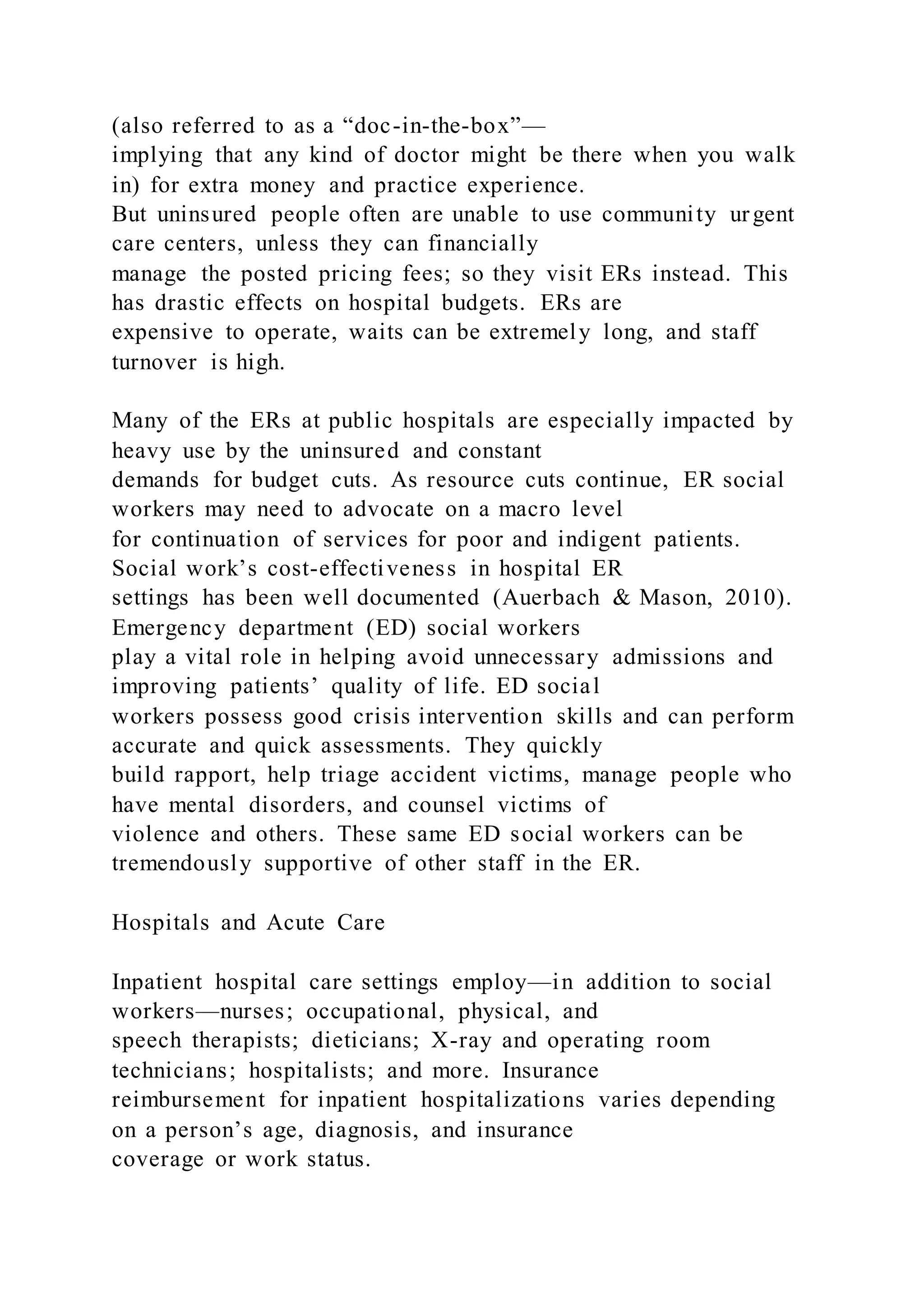 (also referred to as a “doc-in-the-box”—
implying that any kind of doctor might be there when you walk
in) for extra money and practice experience.
But uninsured people often are unable to use community urgent
care centers, unless they can financially
manage the posted pricing fees; so they visit ERs instead. This
has drastic effects on hospital budgets. ERs are
expensive to operate, waits can be extremely long, and staff
turnover is high.
Many of the ERs at public hospitals are especially impacted by
heavy use by the uninsured and constant
demands for budget cuts. As resource cuts continue, ER social
workers may need to advocate on a macro level
for continuation of services for poor and indigent patients.
Social work’s cost-effectiveness in hospital ER
settings has been well documented (Auerbach & Mason, 2010).
Emergency department (ED) social workers
play a vital role in helping avoid unnecessary admissions and
improving patients’ quality of life. ED social
workers possess good crisis intervention skills and can perform
accurate and quick assessments. They quickly
build rapport, help triage accident victims, manage people who
have mental disorders, and counsel victims of
violence and others. These same ED social workers can be
tremendously supportive of other staff in the ER.
Hospitals and Acute Care
Inpatient hospital care settings employ—in addition to social
workers—nurses; occupational, physical, and
speech therapists; dieticians; X-ray and operating room
technicians; hospitalists; and more. Insurance
reimbursement for inpatient hospitalizations varies depending
on a person’s age, diagnosis, and insurance
coverage or work status.
 