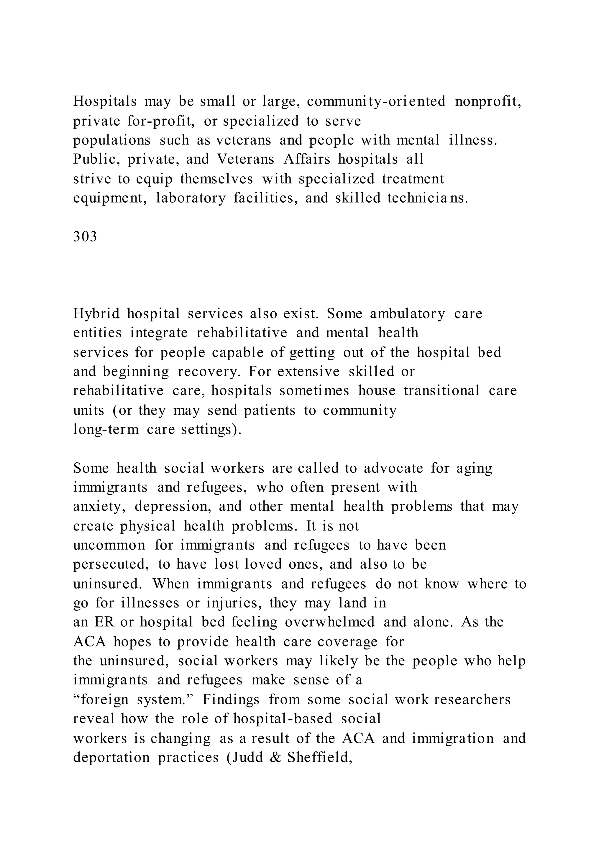 Hospitals may be small or large, community-oriented nonprofit,
private for-profit, or specialized to serve
populations such as veterans and people with mental illness.
Public, private, and Veterans Affairs hospitals all
strive to equip themselves with specialized treatment
equipment, laboratory facilities, and skilled technicia ns.
303
Hybrid hospital services also exist. Some ambulatory care
entities integrate rehabilitative and mental health
services for people capable of getting out of the hospital bed
and beginning recovery. For extensive skilled or
rehabilitative care, hospitals sometimes house transitional care
units (or they may send patients to community
long-term care settings).
Some health social workers are called to advocate for aging
immigrants and refugees, who often present with
anxiety, depression, and other mental health problems that may
create physical health problems. It is not
uncommon for immigrants and refugees to have been
persecuted, to have lost loved ones, and also to be
uninsured. When immigrants and refugees do not know where to
go for illnesses or injuries, they may land in
an ER or hospital bed feeling overwhelmed and alone. As the
ACA hopes to provide health care coverage for
the uninsured, social workers may likely be the people who help
immigrants and refugees make sense of a
“foreign system.” Findings from some social work researchers
reveal how the role of hospital-based social
workers is changing as a result of the ACA and immigration and
deportation practices (Judd & Sheffield,
 