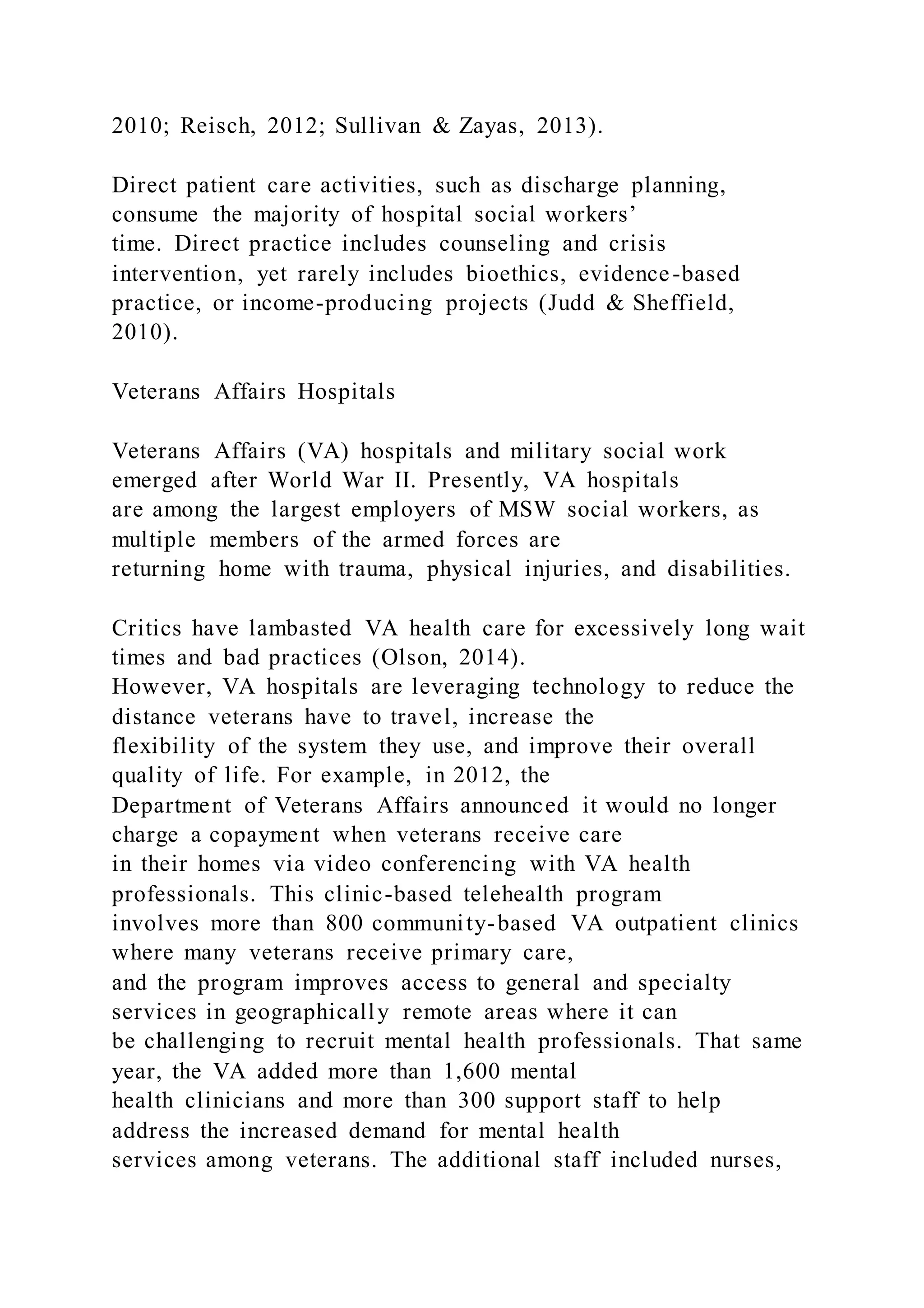 2010; Reisch, 2012; Sullivan & Zayas, 2013).
Direct patient care activities, such as discharge planning,
consume the majority of hospital social workers’
time. Direct practice includes counseling and crisis
intervention, yet rarely includes bioethics, evidence-based
practice, or income-producing projects (Judd & Sheffield,
2010).
Veterans Affairs Hospitals
Veterans Affairs (VA) hospitals and military social work
emerged after World War II. Presently, VA hospitals
are among the largest employers of MSW social workers, as
multiple members of the armed forces are
returning home with trauma, physical injuries, and disabilities.
Critics have lambasted VA health care for excessively long wait
times and bad practices (Olson, 2014).
However, VA hospitals are leveraging technology to reduce the
distance veterans have to travel, increase the
flexibility of the system they use, and improve their overall
quality of life. For example, in 2012, the
Department of Veterans Affairs announced it would no longer
charge a copayment when veterans receive care
in their homes via video conferencing with VA health
professionals. This clinic-based telehealth program
involves more than 800 community-based VA outpatient clinics
where many veterans receive primary care,
and the program improves access to general and specialty
services in geographically remote areas where it can
be challenging to recruit mental health professionals. That same
year, the VA added more than 1,600 mental
health clinicians and more than 300 support staff to help
address the increased demand for mental health
services among veterans. The additional staff included nurses,
 