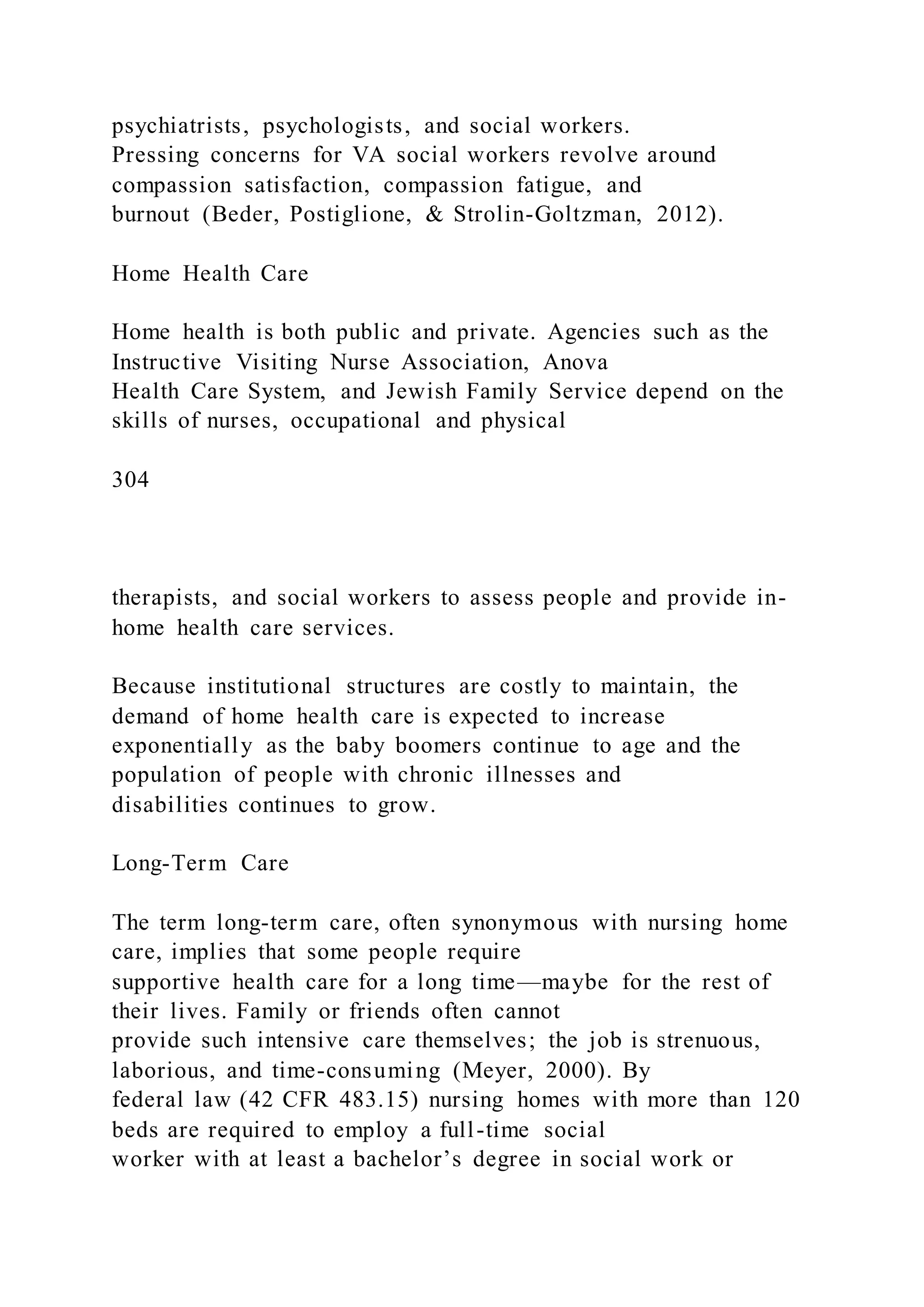 psychiatrists, psychologists, and social workers.
Pressing concerns for VA social workers revolve around
compassion satisfaction, compassion fatigue, and
burnout (Beder, Postiglione, & Strolin-Goltzman, 2012).
Home Health Care
Home health is both public and private. Agencies such as the
Instructive Visiting Nurse Association, Anova
Health Care System, and Jewish Family Service depend on the
skills of nurses, occupational and physical
304
therapists, and social workers to assess people and provide in-
home health care services.
Because institutional structures are costly to maintain, the
demand of home health care is expected to increase
exponentially as the baby boomers continue to age and the
population of people with chronic illnesses and
disabilities continues to grow.
Long-Term Care
The term long-term care, often synonymous with nursing home
care, implies that some people require
supportive health care for a long time—maybe for the rest of
their lives. Family or friends often cannot
provide such intensive care themselves; the job is strenuous,
laborious, and time-consuming (Meyer, 2000). By
federal law (42 CFR 483.15) nursing homes with more than 120
beds are required to employ a full-time social
worker with at least a bachelor’s degree in social work or
 