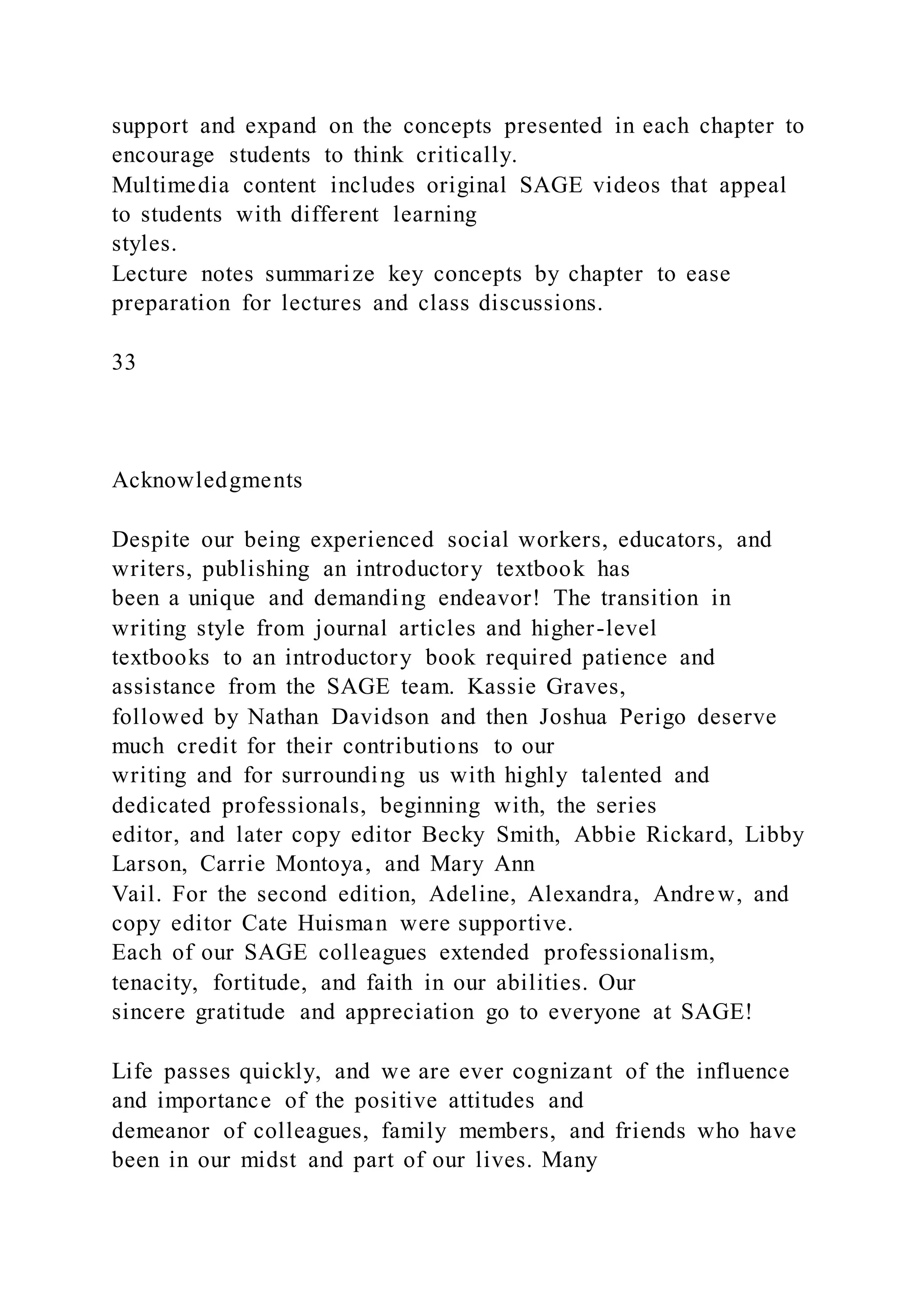 support and expand on the concepts presented in each chapter to
encourage students to think critically.
Multimedia content includes original SAGE videos that appeal
to students with different learning
styles.
Lecture notes summarize key concepts by chapter to ease
preparation for lectures and class discussions.
33
Acknowledgments
Despite our being experienced social workers, educators, and
writers, publishing an introductory textbook has
been a unique and demanding endeavor! The transition in
writing style from journal articles and higher-level
textbooks to an introductory book required patience and
assistance from the SAGE team. Kassie Graves,
followed by Nathan Davidson and then Joshua Perigo deserve
much credit for their contributions to our
writing and for surrounding us with highly talented and
dedicated professionals, beginning with, the series
editor, and later copy editor Becky Smith, Abbie Rickard, Libby
Larson, Carrie Montoya, and Mary Ann
Vail. For the second edition, Adeline, Alexandra, Andrew, and
copy editor Cate Huisman were supportive.
Each of our SAGE colleagues extended professionalism,
tenacity, fortitude, and faith in our abilities. Our
sincere gratitude and appreciation go to everyone at SAGE!
Life passes quickly, and we are ever cognizant of the influence
and importance of the positive attitudes and
demeanor of colleagues, family members, and friends who have
been in our midst and part of our lives. Many
 