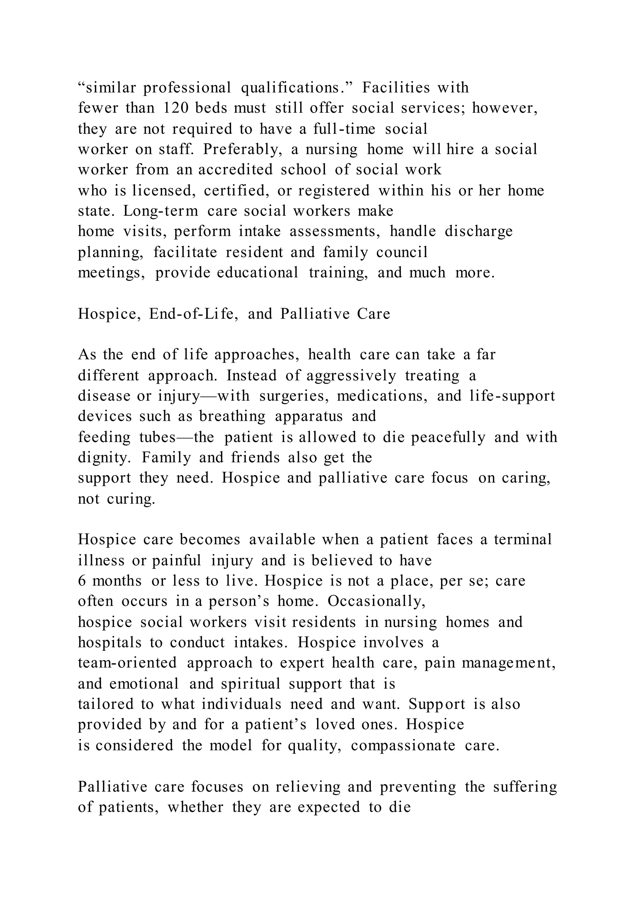 “similar professional qualifications.” Facilities with
fewer than 120 beds must still offer social services; however,
they are not required to have a full-time social
worker on staff. Preferably, a nursing home will hire a social
worker from an accredited school of social work
who is licensed, certified, or registered within his or her home
state. Long-term care social workers make
home visits, perform intake assessments, handle discharge
planning, facilitate resident and family council
meetings, provide educational training, and much more.
Hospice, End-of-Life, and Palliative Care
As the end of life approaches, health care can take a far
different approach. Instead of aggressively treating a
disease or injury—with surgeries, medications, and life-support
devices such as breathing apparatus and
feeding tubes—the patient is allowed to die peacefully and with
dignity. Family and friends also get the
support they need. Hospice and palliative care focus on caring,
not curing.
Hospice care becomes available when a patient faces a terminal
illness or painful injury and is believed to have
6 months or less to live. Hospice is not a place, per se; care
often occurs in a person’s home. Occasionally,
hospice social workers visit residents in nursing homes and
hospitals to conduct intakes. Hospice involves a
team-oriented approach to expert health care, pain management,
and emotional and spiritual support that is
tailored to what individuals need and want. Support is also
provided by and for a patient’s loved ones. Hospice
is considered the model for quality, compassionate care.
Palliative care focuses on relieving and preventing the suffering
of patients, whether they are expected to die
 
