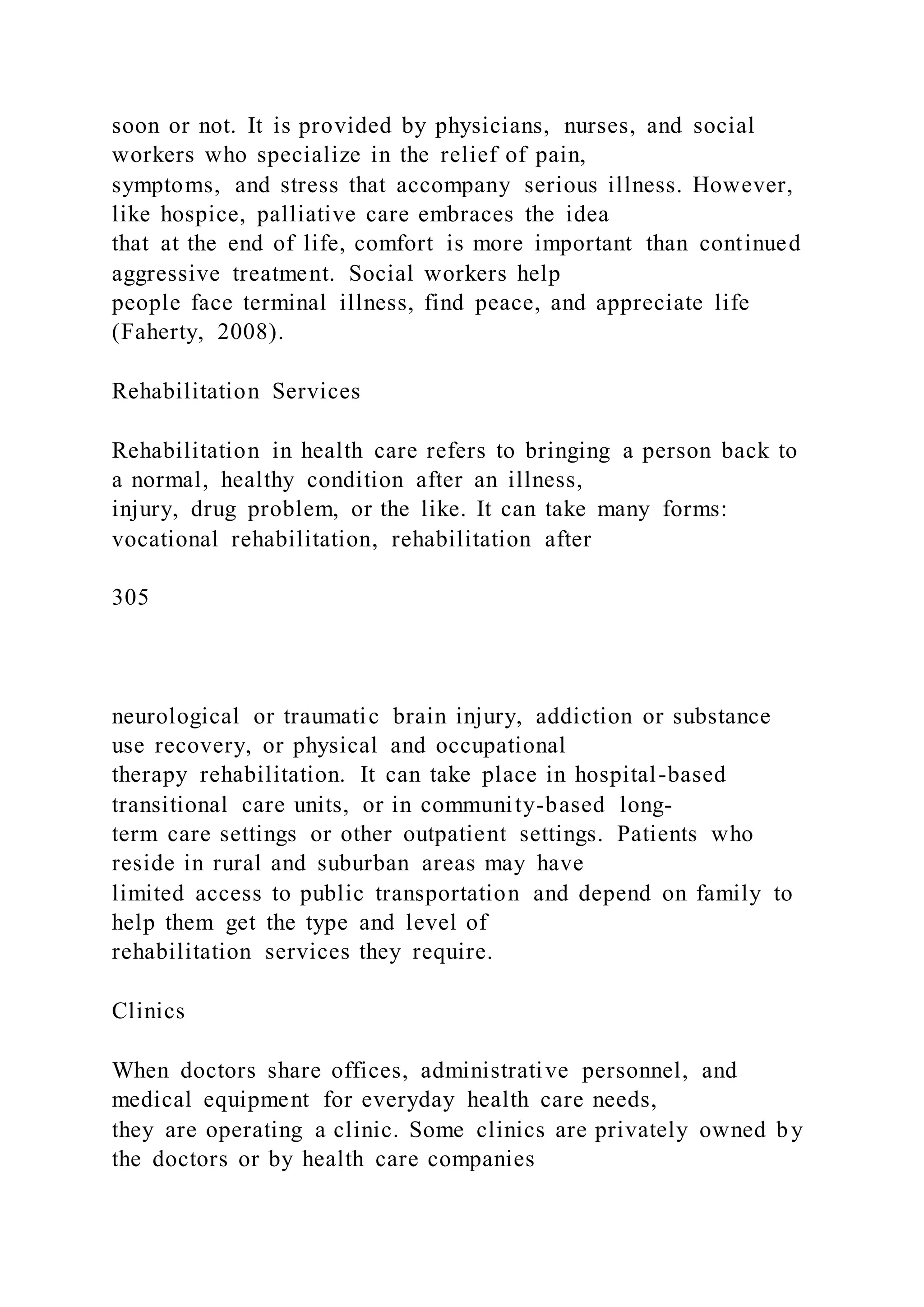 soon or not. It is provided by physicians, nurses, and social
workers who specialize in the relief of pain,
symptoms, and stress that accompany serious illness. However,
like hospice, palliative care embraces the idea
that at the end of life, comfort is more important than continued
aggressive treatment. Social workers help
people face terminal illness, find peace, and appreciate life
(Faherty, 2008).
Rehabilitation Services
Rehabilitation in health care refers to bringing a person back to
a normal, healthy condition after an illness,
injury, drug problem, or the like. It can take many forms:
vocational rehabilitation, rehabilitation after
305
neurological or traumatic brain injury, addiction or substance
use recovery, or physical and occupational
therapy rehabilitation. It can take place in hospital-based
transitional care units, or in community-based long-
term care settings or other outpatient settings. Patients who
reside in rural and suburban areas may have
limited access to public transportation and depend on family to
help them get the type and level of
rehabilitation services they require.
Clinics
When doctors share offices, administrative personnel, and
medical equipment for everyday health care needs,
they are operating a clinic. Some clinics are privately owned by
the doctors or by health care companies
 