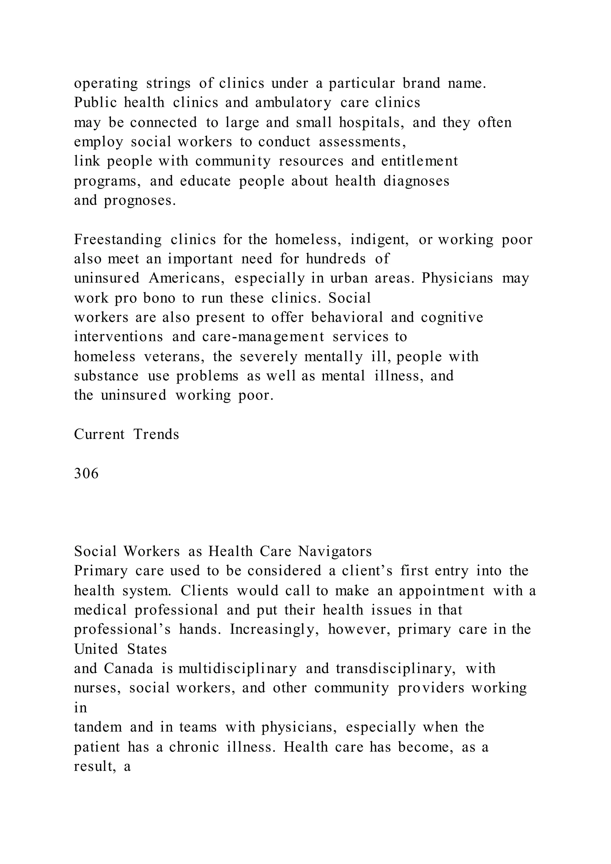 operating strings of clinics under a particular brand name.
Public health clinics and ambulatory care clinics
may be connected to large and small hospitals, and they often
employ social workers to conduct assessments,
link people with community resources and entitlement
programs, and educate people about health diagnoses
and prognoses.
Freestanding clinics for the homeless, indigent, or working poor
also meet an important need for hundreds of
uninsured Americans, especially in urban areas. Physicians may
work pro bono to run these clinics. Social
workers are also present to offer behavioral and cognitive
interventions and care-management services to
homeless veterans, the severely mentally ill, people with
substance use problems as well as mental illness, and
the uninsured working poor.
Current Trends
306
Social Workers as Health Care Navigators
Primary care used to be considered a client’s first entry into the
health system. Clients would call to make an appointment with a
medical professional and put their health issues in that
professional’s hands. Increasingly, however, primary care in the
United States
and Canada is multidisciplinary and transdisciplinary, with
nurses, social workers, and other community providers working
in
tandem and in teams with physicians, especially when the
patient has a chronic illness. Health care has become, as a
result, a
 