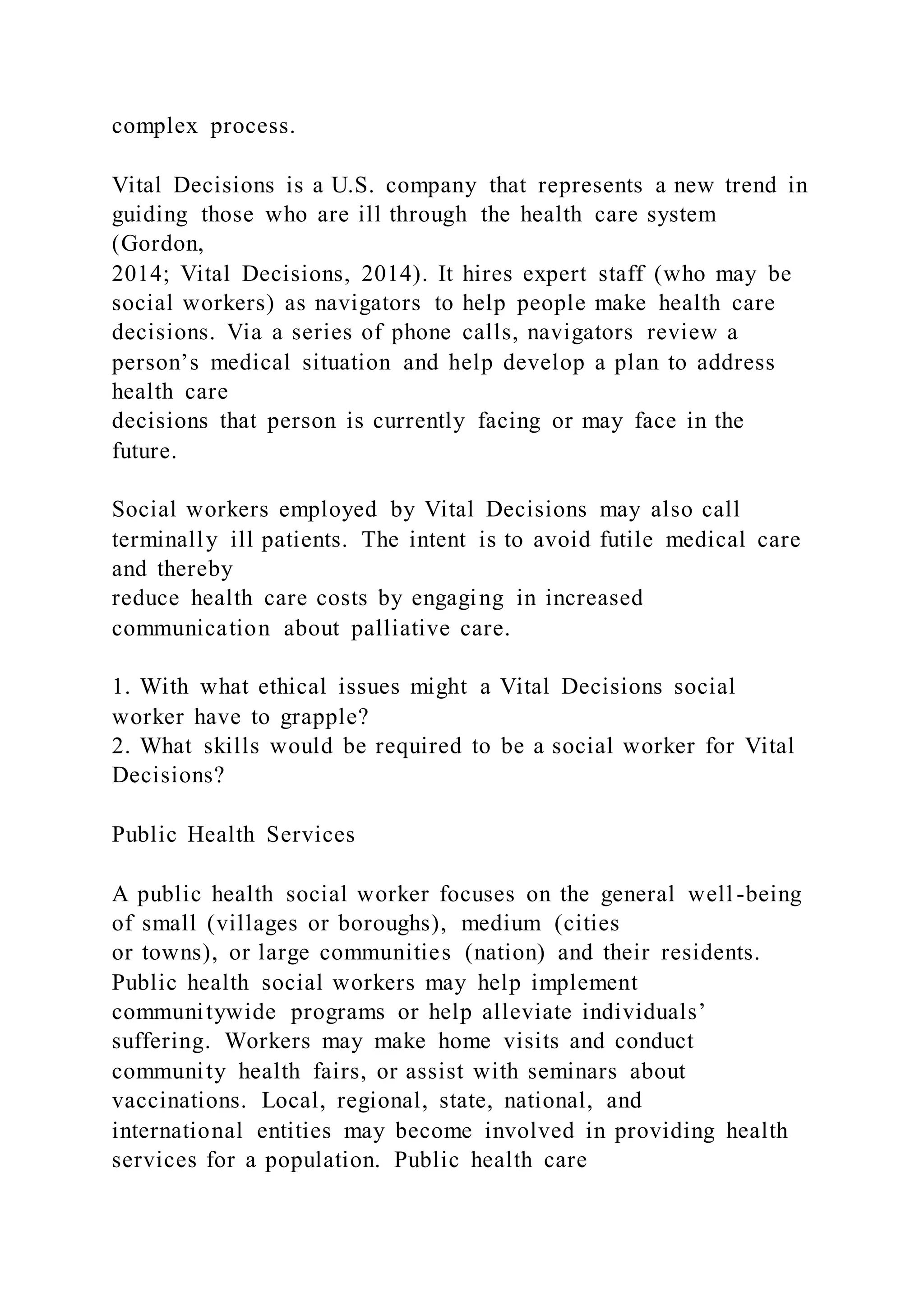 complex process.
Vital Decisions is a U.S. company that represents a new trend in
guiding those who are ill through the health care system
(Gordon,
2014; Vital Decisions, 2014). It hires expert staff (who may be
social workers) as navigators to help people make health care
decisions. Via a series of phone calls, navigators review a
person’s medical situation and help develop a plan to address
health care
decisions that person is currently facing or may face in the
future.
Social workers employed by Vital Decisions may also call
terminally ill patients. The intent is to avoid futile medical care
and thereby
reduce health care costs by engaging in increased
communication about palliative care.
1. With what ethical issues might a Vital Decisions social
worker have to grapple?
2. What skills would be required to be a social worker for Vital
Decisions?
Public Health Services
A public health social worker focuses on the general well -being
of small (villages or boroughs), medium (cities
or towns), or large communities (nation) and their residents.
Public health social workers may help implement
communitywide programs or help alleviate individuals’
suffering. Workers may make home visits and conduct
community health fairs, or assist with seminars about
vaccinations. Local, regional, state, national, and
international entities may become involved in providing health
services for a population. Public health care
 
