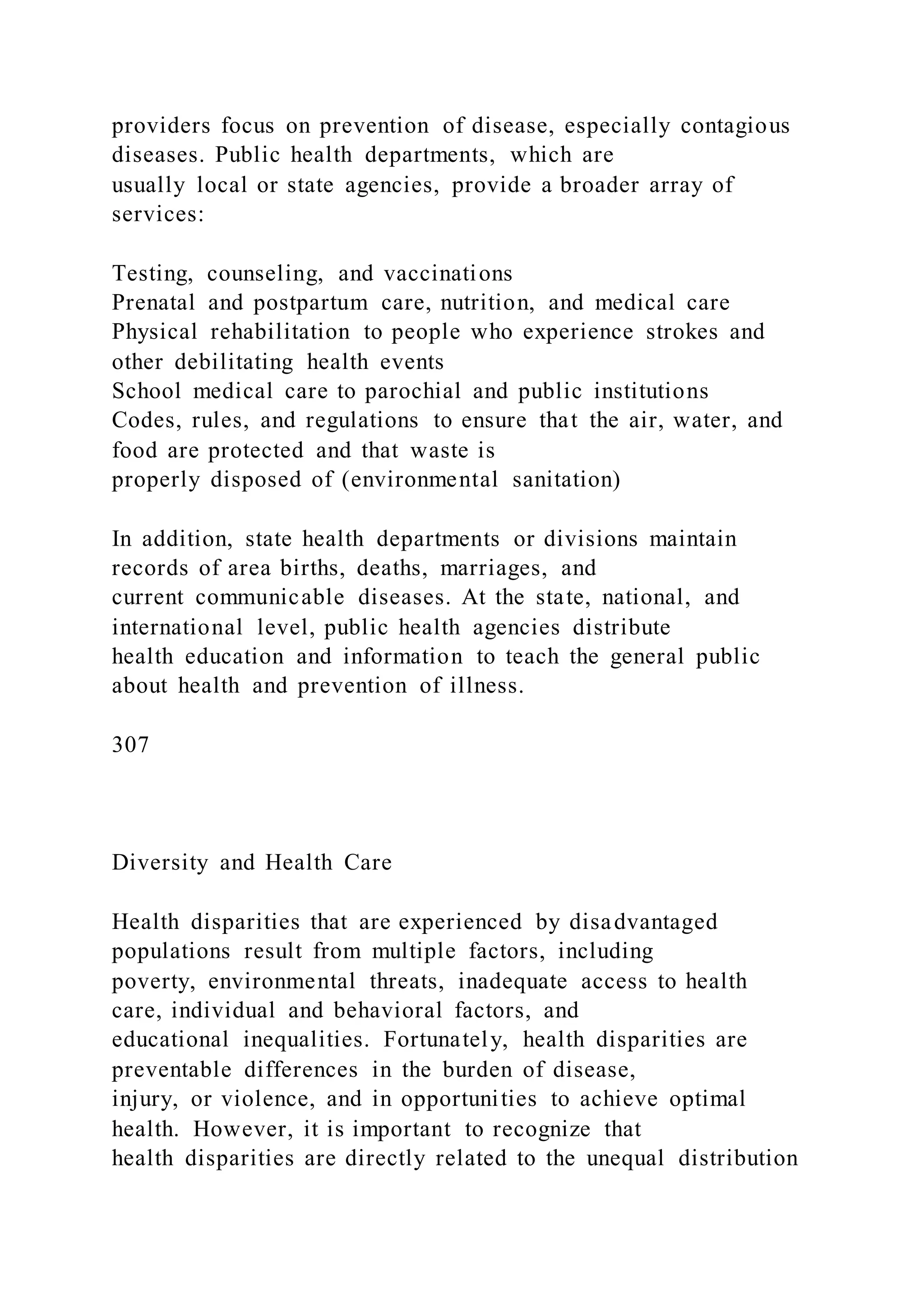 providers focus on prevention of disease, especially contagious
diseases. Public health departments, which are
usually local or state agencies, provide a broader array of
services:
Testing, counseling, and vaccinations
Prenatal and postpartum care, nutrition, and medical care
Physical rehabilitation to people who experience strokes and
other debilitating health events
School medical care to parochial and public institutions
Codes, rules, and regulations to ensure that the air, water, and
food are protected and that waste is
properly disposed of (environmental sanitation)
In addition, state health departments or divisions maintain
records of area births, deaths, marriages, and
current communicable diseases. At the state, national, and
international level, public health agencies distribute
health education and information to teach the general public
about health and prevention of illness.
307
Diversity and Health Care
Health disparities that are experienced by disadvantaged
populations result from multiple factors, including
poverty, environmental threats, inadequate access to health
care, individual and behavioral factors, and
educational inequalities. Fortunately, health disparities are
preventable differences in the burden of disease,
injury, or violence, and in opportunities to achieve optimal
health. However, it is important to recognize that
health disparities are directly related to the unequal distribution
 