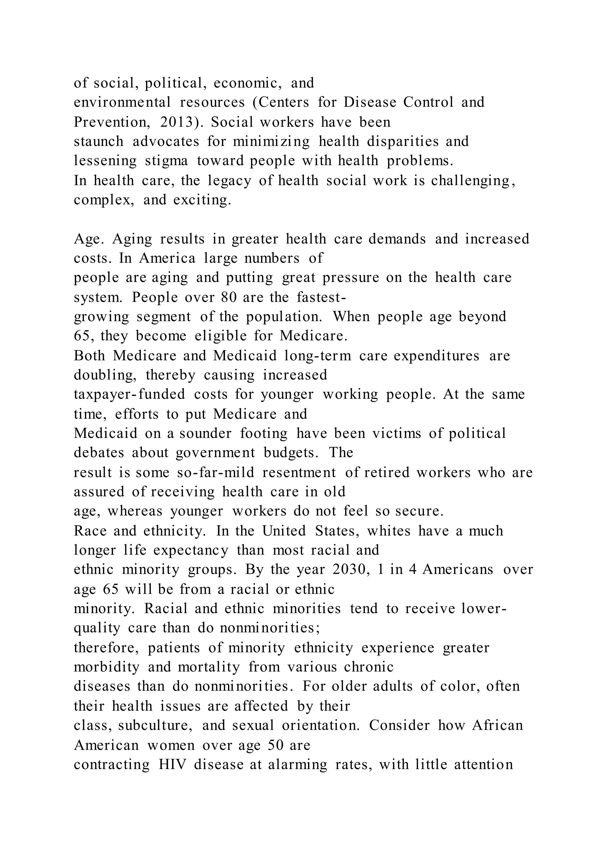 of social, political, economic, and
environmental resources (Centers for Disease Control and
Prevention, 2013). Social workers have been
staunch advocates for minimizing health disparities and
lessening stigma toward people with health problems.
In health care, the legacy of health social work is challenging,
complex, and exciting.
Age. Aging results in greater health care demands and increased
costs. In America large numbers of
people are aging and putting great pressure on the health care
system. People over 80 are the fastest-
growing segment of the population. When people age beyond
65, they become eligible for Medicare.
Both Medicare and Medicaid long-term care expenditures are
doubling, thereby causing increased
taxpayer-funded costs for younger working people. At the same
time, efforts to put Medicare and
Medicaid on a sounder footing have been victims of political
debates about government budgets. The
result is some so-far-mild resentment of retired workers who are
assured of receiving health care in old
age, whereas younger workers do not feel so secure.
Race and ethnicity. In the United States, whites have a much
longer life expectancy than most racial and
ethnic minority groups. By the year 2030, 1 in 4 Americans over
age 65 will be from a racial or ethnic
minority. Racial and ethnic minorities tend to receive lower-
quality care than do nonminorities;
therefore, patients of minority ethnicity experience greater
morbidity and mortality from various chronic
diseases than do nonminorities. For older adults of color, often
their health issues are affected by their
class, subculture, and sexual orientation. Consider how African
American women over age 50 are
contracting HIV disease at alarming rates, with little attention
 