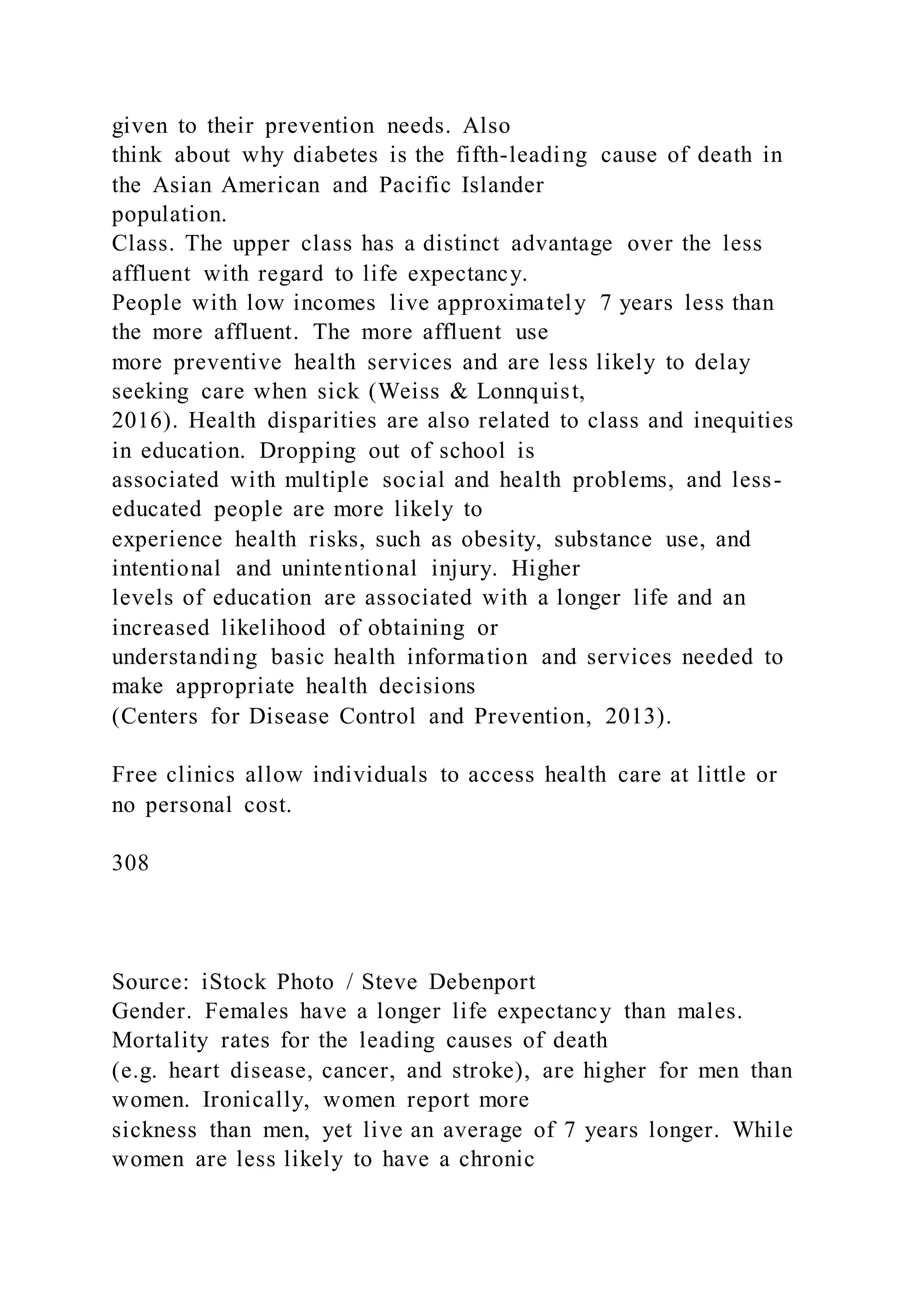 given to their prevention needs. Also
think about why diabetes is the fifth-leading cause of death in
the Asian American and Pacific Islander
population.
Class. The upper class has a distinct advantage over the less
affluent with regard to life expectancy.
People with low incomes live approximately 7 years less than
the more affluent. The more affluent use
more preventive health services and are less likely to delay
seeking care when sick (Weiss & Lonnquist,
2016). Health disparities are also related to class and inequities
in education. Dropping out of school is
associated with multiple social and health problems, and less-
educated people are more likely to
experience health risks, such as obesity, substance use, and
intentional and unintentional injury. Higher
levels of education are associated with a longer life and an
increased likelihood of obtaining or
understanding basic health information and services needed to
make appropriate health decisions
(Centers for Disease Control and Prevention, 2013).
Free clinics allow individuals to access health care at little or
no personal cost.
308
Source: iStock Photo / Steve Debenport
Gender. Females have a longer life expectancy than males.
Mortality rates for the leading causes of death
(e.g. heart disease, cancer, and stroke), are higher for men than
women. Ironically, women report more
sickness than men, yet live an average of 7 years longer. While
women are less likely to have a chronic
 