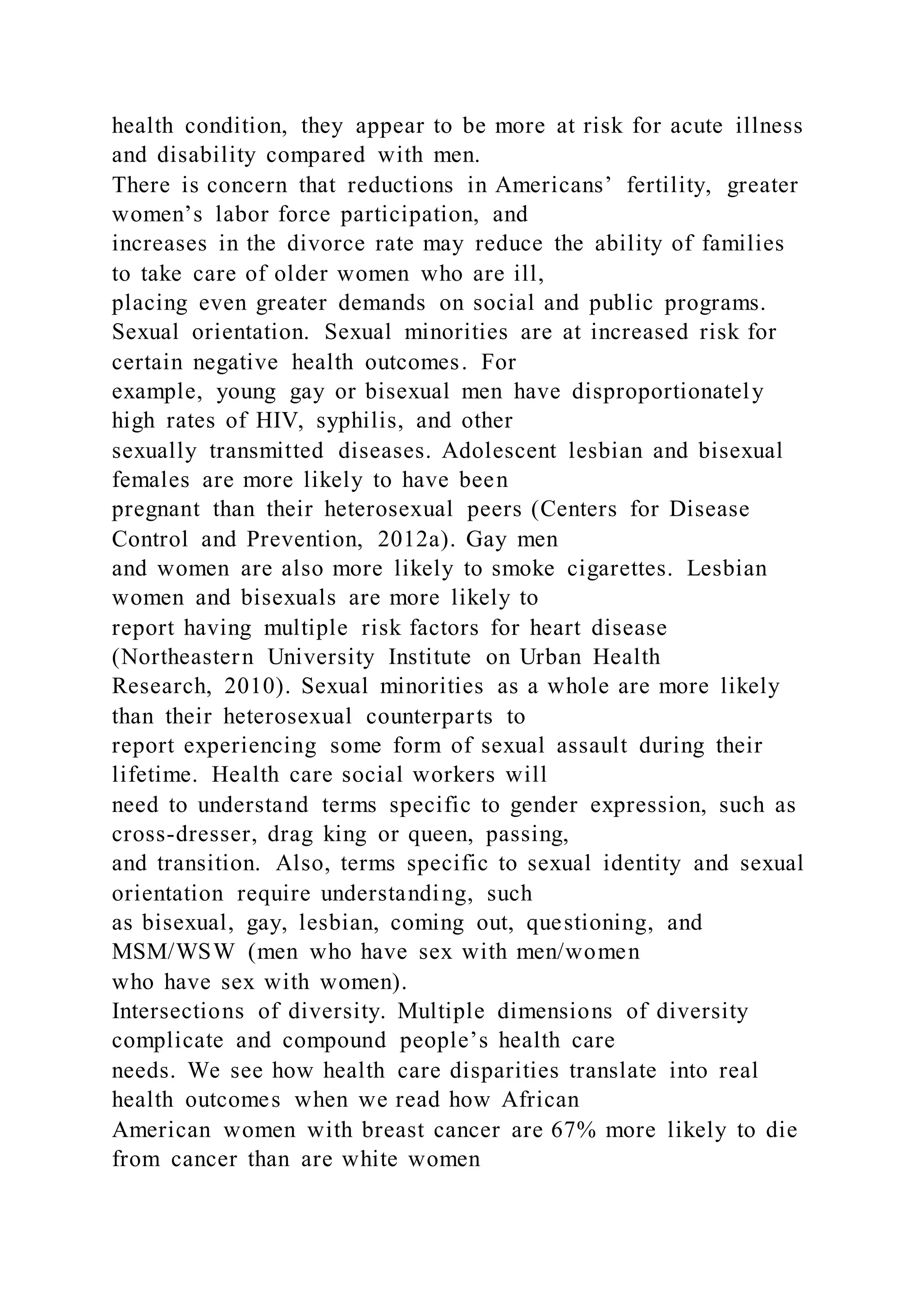 health condition, they appear to be more at risk for acute illness
and disability compared with men.
There is concern that reductions in Americans’ fertility, greater
women’s labor force participation, and
increases in the divorce rate may reduce the ability of families
to take care of older women who are ill,
placing even greater demands on social and public programs.
Sexual orientation. Sexual minorities are at increased risk for
certain negative health outcomes. For
example, young gay or bisexual men have disproportionately
high rates of HIV, syphilis, and other
sexually transmitted diseases. Adolescent lesbian and bisexual
females are more likely to have been
pregnant than their heterosexual peers (Centers for Disease
Control and Prevention, 2012a). Gay men
and women are also more likely to smoke cigarettes. Lesbian
women and bisexuals are more likely to
report having multiple risk factors for heart disease
(Northeastern University Institute on Urban Health
Research, 2010). Sexual minorities as a whole are more likely
than their heterosexual counterparts to
report experiencing some form of sexual assault during their
lifetime. Health care social workers will
need to understand terms specific to gender expression, such as
cross-dresser, drag king or queen, passing,
and transition. Also, terms specific to sexual identity and sexual
orientation require understanding, such
as bisexual, gay, lesbian, coming out, questioning, and
MSM/WSW (men who have sex with men/women
who have sex with women).
Intersections of diversity. Multiple dimensions of diversity
complicate and compound people’s health care
needs. We see how health care disparities translate into real
health outcomes when we read how African
American women with breast cancer are 67% more likely to die
from cancer than are white women
 