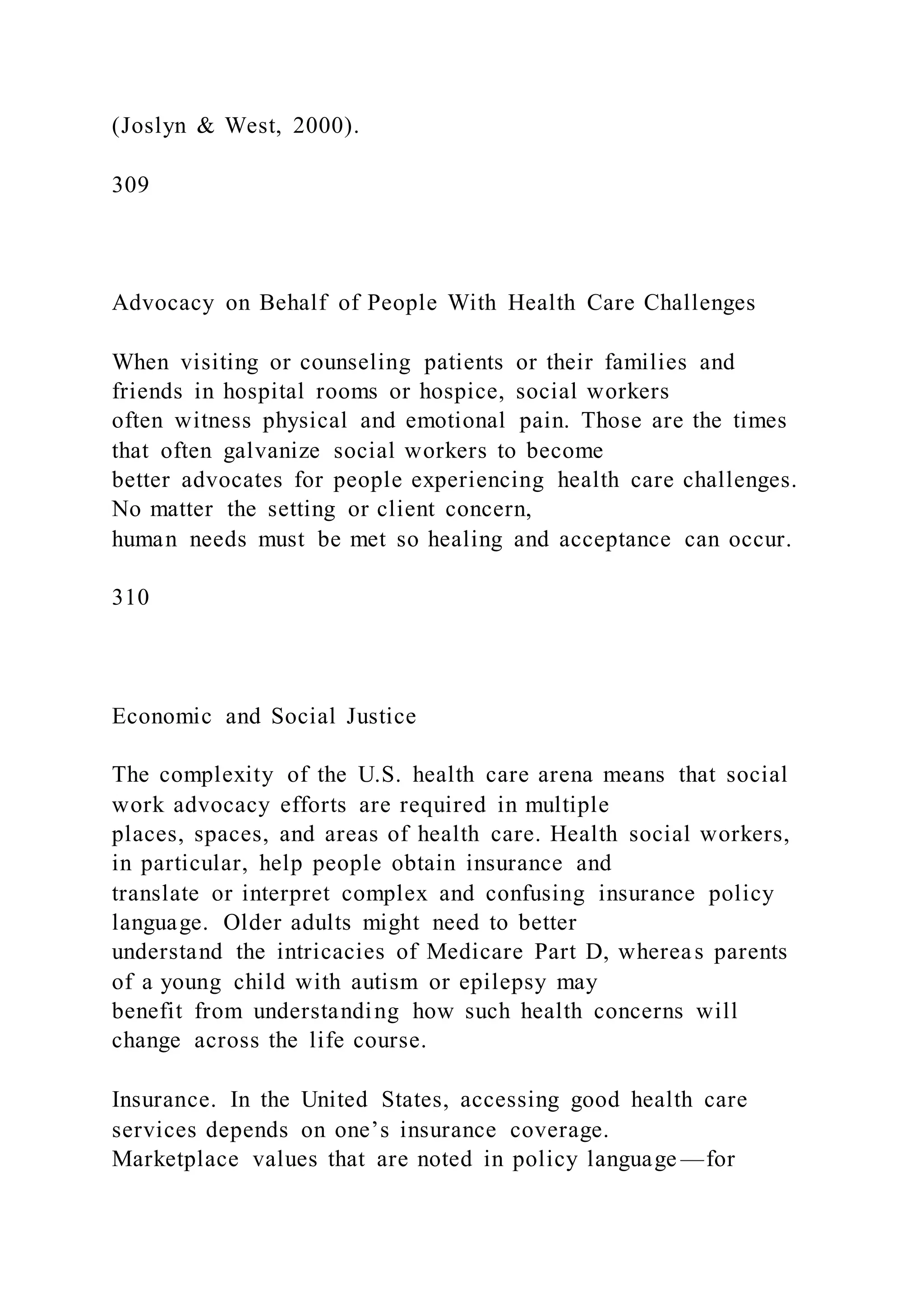 (Joslyn & West, 2000).
309
Advocacy on Behalf of People With Health Care Challenges
When visiting or counseling patients or their families and
friends in hospital rooms or hospice, social workers
often witness physical and emotional pain. Those are the times
that often galvanize social workers to become
better advocates for people experiencing health care challenges.
No matter the setting or client concern,
human needs must be met so healing and acceptance can occur.
310
Economic and Social Justice
The complexity of the U.S. health care arena means that social
work advocacy efforts are required in multiple
places, spaces, and areas of health care. Health social workers,
in particular, help people obtain insurance and
translate or interpret complex and confusing insurance policy
language. Older adults might need to better
understand the intricacies of Medicare Part D, whereas parents
of a young child with autism or epilepsy may
benefit from understanding how such health concerns will
change across the life course.
Insurance. In the United States, accessing good health care
services depends on one’s insurance coverage.
Marketplace values that are noted in policy language —for
 