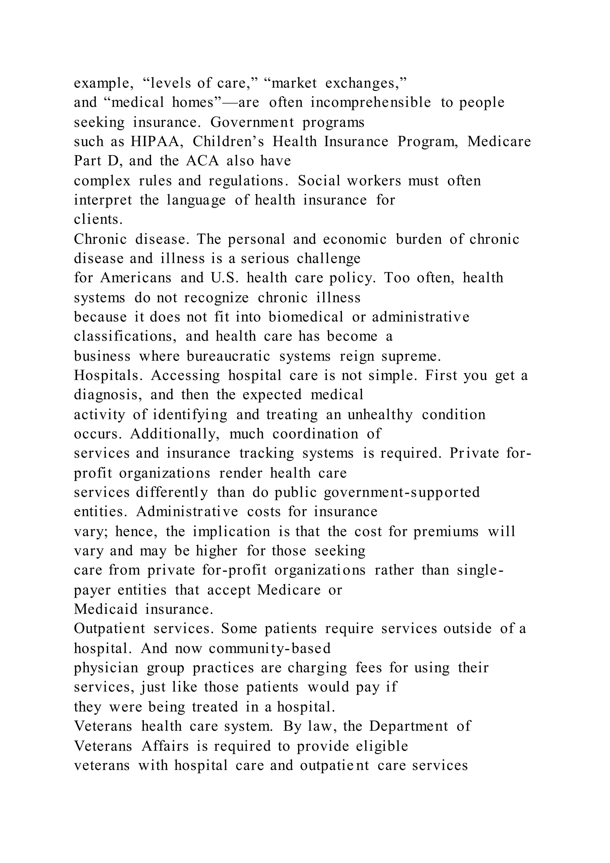 example, “levels of care,” “market exchanges,”
and “medical homes”—are often incomprehensible to people
seeking insurance. Government programs
such as HIPAA, Children’s Health Insurance Program, Medicare
Part D, and the ACA also have
complex rules and regulations. Social workers must often
interpret the language of health insurance for
clients.
Chronic disease. The personal and economic burden of chronic
disease and illness is a serious challenge
for Americans and U.S. health care policy. Too often, health
systems do not recognize chronic illness
because it does not fit into biomedical or administrative
classifications, and health care has become a
business where bureaucratic systems reign supreme.
Hospitals. Accessing hospital care is not simple. First you get a
diagnosis, and then the expected medical
activity of identifying and treating an unhealthy condition
occurs. Additionally, much coordination of
services and insurance tracking systems is required. Private for-
profit organizations render health care
services differently than do public government-supported
entities. Administrative costs for insurance
vary; hence, the implication is that the cost for premiums will
vary and may be higher for those seeking
care from private for-profit organizations rather than single-
payer entities that accept Medicare or
Medicaid insurance.
Outpatient services. Some patients require services outside of a
hospital. And now community-based
physician group practices are charging fees for using their
services, just like those patients would pay if
they were being treated in a hospital.
Veterans health care system. By law, the Department of
Veterans Affairs is required to provide eligible
veterans with hospital care and outpatie nt care services
 
