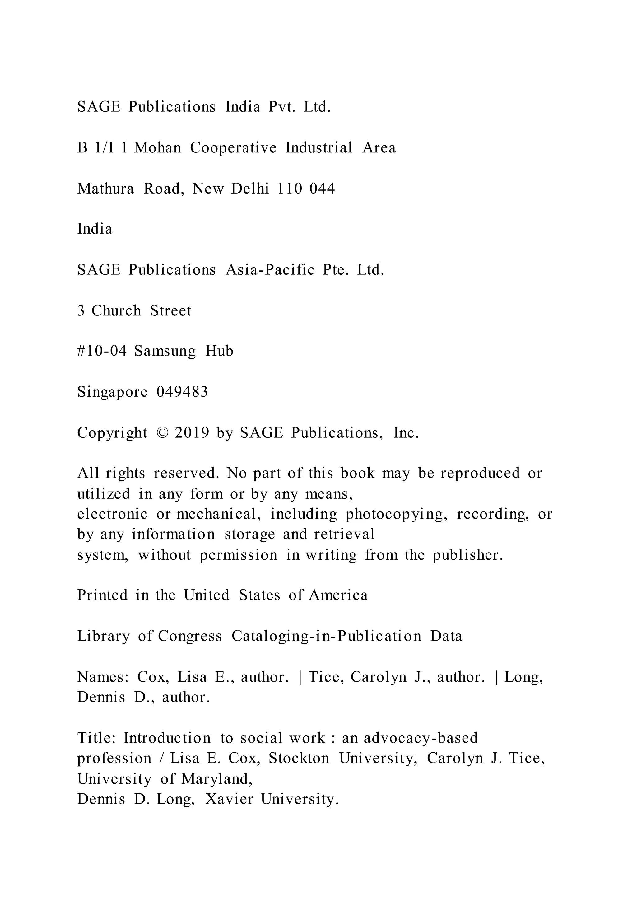 SAGE Publications India Pvt. Ltd.
B 1/I 1 Mohan Cooperative Industrial Area
Mathura Road, New Delhi 110 044
India
SAGE Publications Asia-Pacific Pte. Ltd.
3 Church Street
#10-04 Samsung Hub
Singapore 049483
Copyright © 2019 by SAGE Publications, Inc.
All rights reserved. No part of this book may be reproduced or
utilized in any form or by any means,
electronic or mechanical, including photocopying, recording, or
by any information storage and retrieval
system, without permission in writing from the publisher.
Printed in the United States of America
Library of Congress Cataloging-in-Publication Data
Names: Cox, Lisa E., author. | Tice, Carolyn J., author. | Long,
Dennis D., author.
Title: Introduction to social work : an advocacy-based
profession / Lisa E. Cox, Stockton University, Carolyn J. Tice,
University of Maryland,
Dennis D. Long, Xavier University.
 