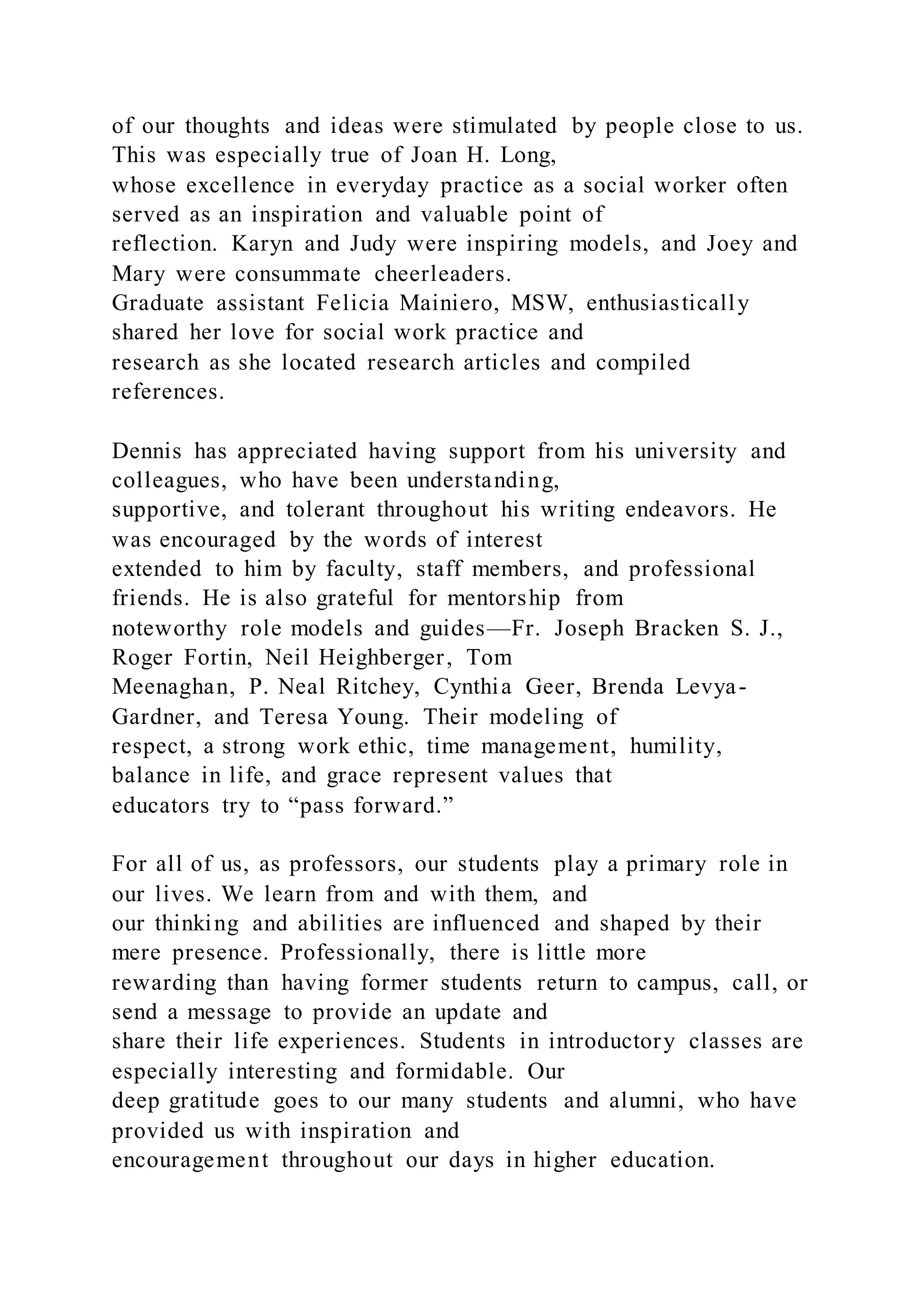 of our thoughts and ideas were stimulated by people close to us.
This was especially true of Joan H. Long,
whose excellence in everyday practice as a social worker often
served as an inspiration and valuable point of
reflection. Karyn and Judy were inspiring models, and Joey and
Mary were consummate cheerleaders.
Graduate assistant Felicia Mainiero, MSW, enthusiastically
shared her love for social work practice and
research as she located research articles and compiled
references.
Dennis has appreciated having support from his university and
colleagues, who have been understanding,
supportive, and tolerant throughout his writing endeavors. He
was encouraged by the words of interest
extended to him by faculty, staff members, and professional
friends. He is also grateful for mentorship from
noteworthy role models and guides—Fr. Joseph Bracken S. J.,
Roger Fortin, Neil Heighberger, Tom
Meenaghan, P. Neal Ritchey, Cynthia Geer, Brenda Levya-
Gardner, and Teresa Young. Their modeling of
respect, a strong work ethic, time management, humility,
balance in life, and grace represent values that
educators try to “pass forward.”
For all of us, as professors, our students play a primary role in
our lives. We learn from and with them, and
our thinking and abilities are influenced and shaped by their
mere presence. Professionally, there is little more
rewarding than having former students return to campus, call, or
send a message to provide an update and
share their life experiences. Students in introductory classes are
especially interesting and formidable. Our
deep gratitude goes to our many students and alumni, who have
provided us with inspiration and
encouragement throughout our days in higher education.
 