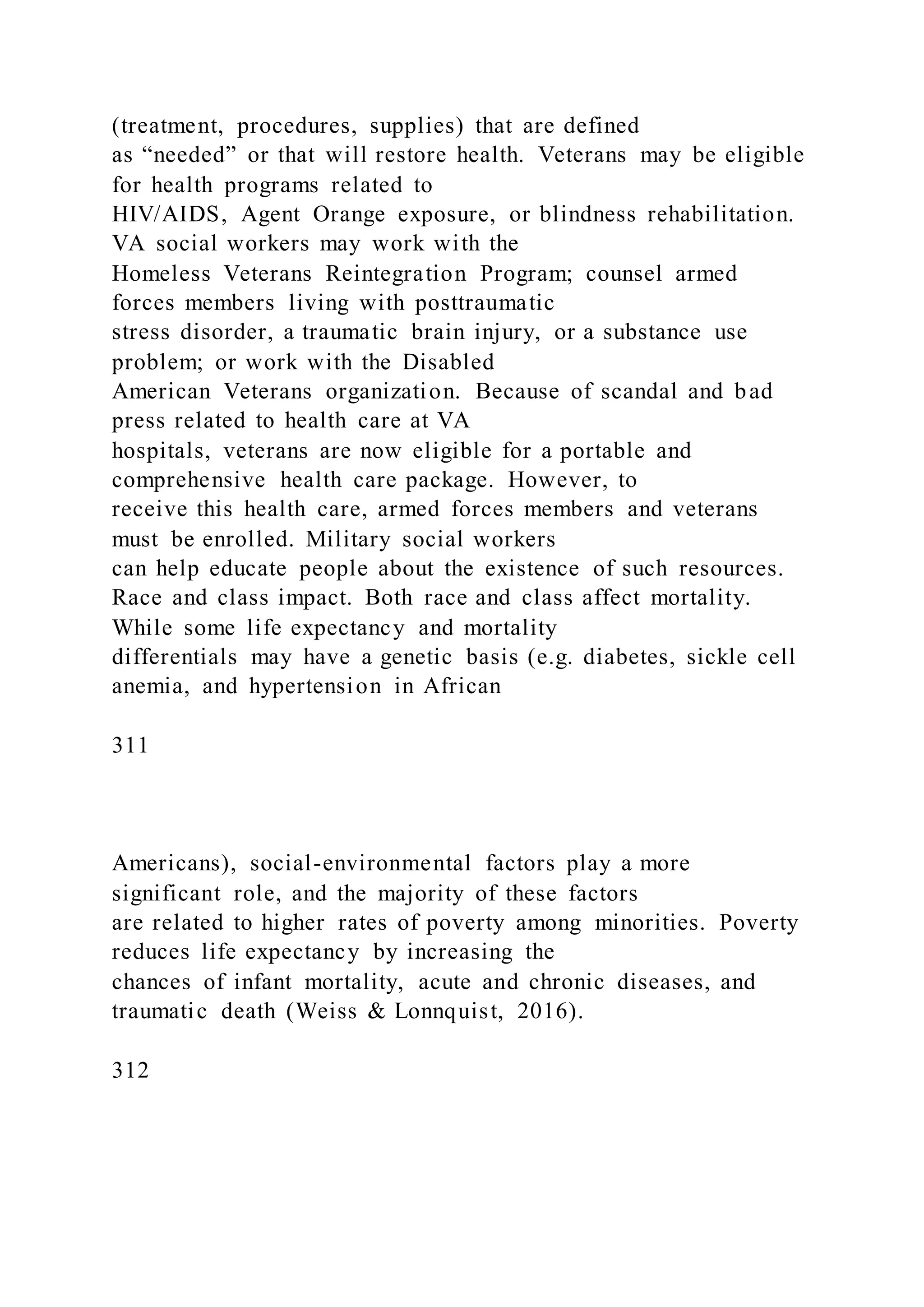 (treatment, procedures, supplies) that are defined
as “needed” or that will restore health. Veterans may be eligible
for health programs related to
HIV/AIDS, Agent Orange exposure, or blindness rehabilitation.
VA social workers may work with the
Homeless Veterans Reintegration Program; counsel armed
forces members living with posttraumatic
stress disorder, a traumatic brain injury, or a substance use
problem; or work with the Disabled
American Veterans organization. Because of scandal and bad
press related to health care at VA
hospitals, veterans are now eligible for a portable and
comprehensive health care package. However, to
receive this health care, armed forces members and veterans
must be enrolled. Military social workers
can help educate people about the existence of such resources.
Race and class impact. Both race and class affect mortality.
While some life expectancy and mortality
differentials may have a genetic basis (e.g. diabetes, sickle cell
anemia, and hypertension in African
311
Americans), social-environmental factors play a more
significant role, and the majority of these factors
are related to higher rates of poverty among minorities. Poverty
reduces life expectancy by increasing the
chances of infant mortality, acute and chronic diseases, and
traumatic death (Weiss & Lonnquist, 2016).
312
 