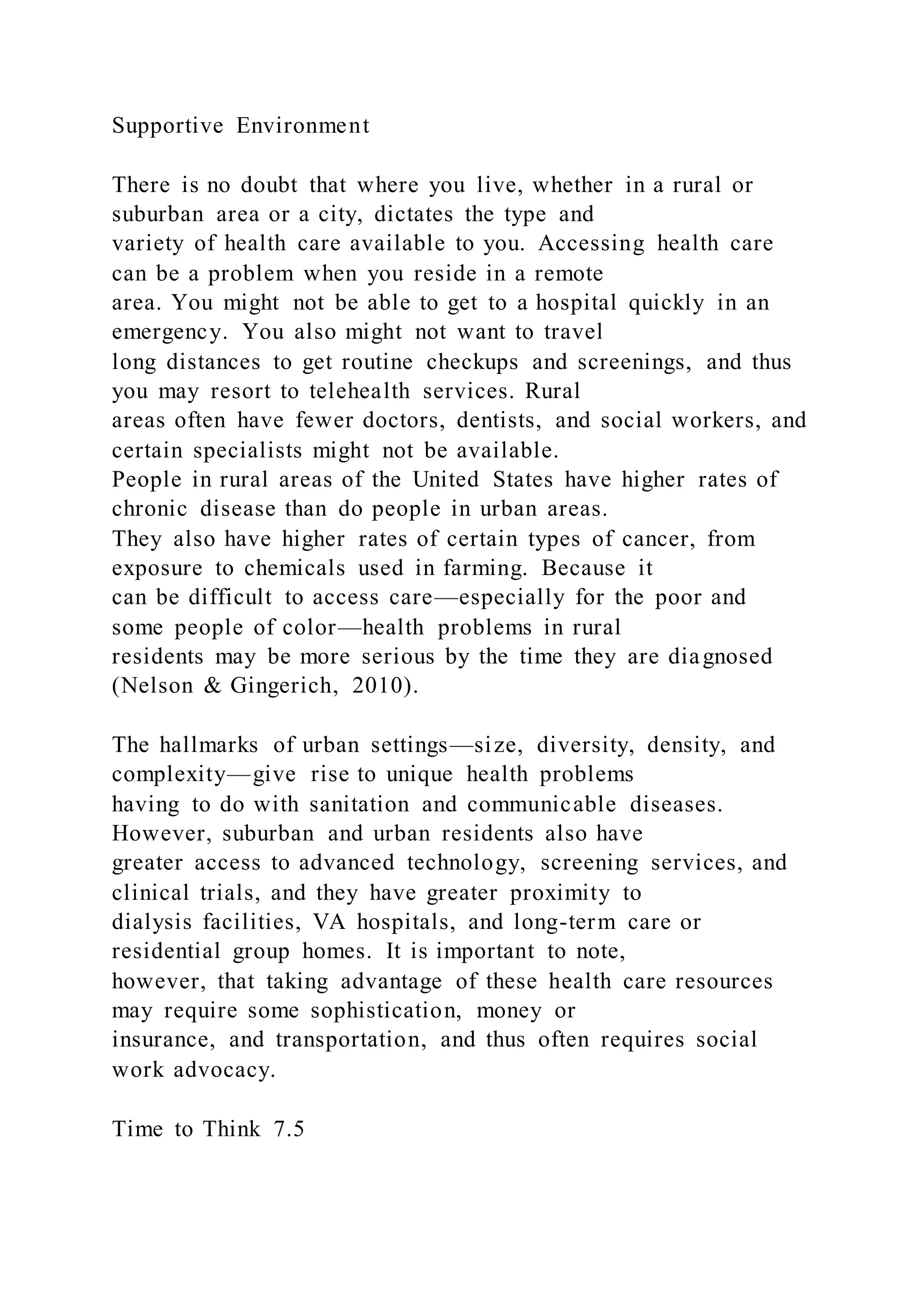 Supportive Environment
There is no doubt that where you live, whether in a rural or
suburban area or a city, dictates the type and
variety of health care available to you. Accessing health care
can be a problem when you reside in a remote
area. You might not be able to get to a hospital quickly in an
emergency. You also might not want to travel
long distances to get routine checkups and screenings, and thus
you may resort to telehealth services. Rural
areas often have fewer doctors, dentists, and social workers, and
certain specialists might not be available.
People in rural areas of the United States have higher rates of
chronic disease than do people in urban areas.
They also have higher rates of certain types of cancer, from
exposure to chemicals used in farming. Because it
can be difficult to access care—especially for the poor and
some people of color—health problems in rural
residents may be more serious by the time they are diagnosed
(Nelson & Gingerich, 2010).
The hallmarks of urban settings—size, diversity, density, and
complexity—give rise to unique health problems
having to do with sanitation and communicable diseases.
However, suburban and urban residents also have
greater access to advanced technology, screening services, and
clinical trials, and they have greater proximity to
dialysis facilities, VA hospitals, and long-term care or
residential group homes. It is important to note,
however, that taking advantage of these health care resources
may require some sophistication, money or
insurance, and transportation, and thus often requires social
work advocacy.
Time to Think 7.5
 