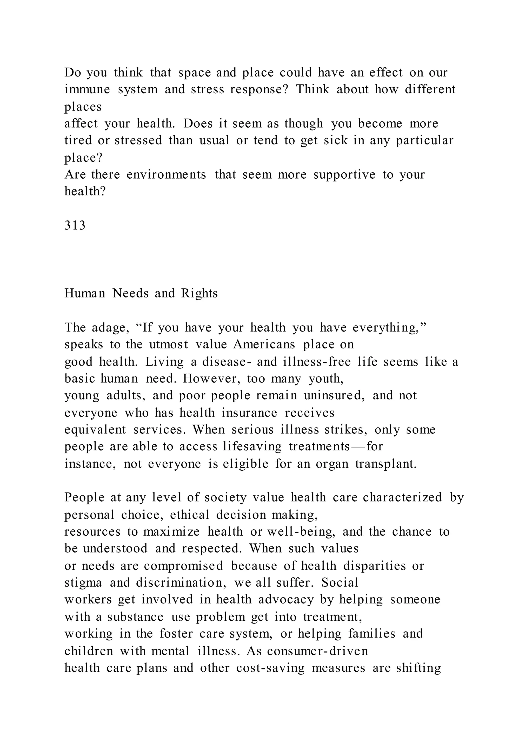 Do you think that space and place could have an effect on our
immune system and stress response? Think about how different
places
affect your health. Does it seem as though you become more
tired or stressed than usual or tend to get sick in any particular
place?
Are there environments that seem more supportive to your
health?
313
Human Needs and Rights
The adage, “If you have your health you have everything,”
speaks to the utmost value Americans place on
good health. Living a disease- and illness-free life seems like a
basic human need. However, too many youth,
young adults, and poor people remain uninsured, and not
everyone who has health insurance receives
equivalent services. When serious illness strikes, only some
people are able to access lifesaving treatments—for
instance, not everyone is eligible for an organ transplant.
People at any level of society value health care characterized by
personal choice, ethical decision making,
resources to maximize health or well-being, and the chance to
be understood and respected. When such values
or needs are compromised because of health disparities or
stigma and discrimination, we all suffer. Social
workers get involved in health advocacy by helping someone
with a substance use problem get into treatment,
working in the foster care system, or helping families and
children with mental illness. As consumer-driven
health care plans and other cost-saving measures are shifting
 
