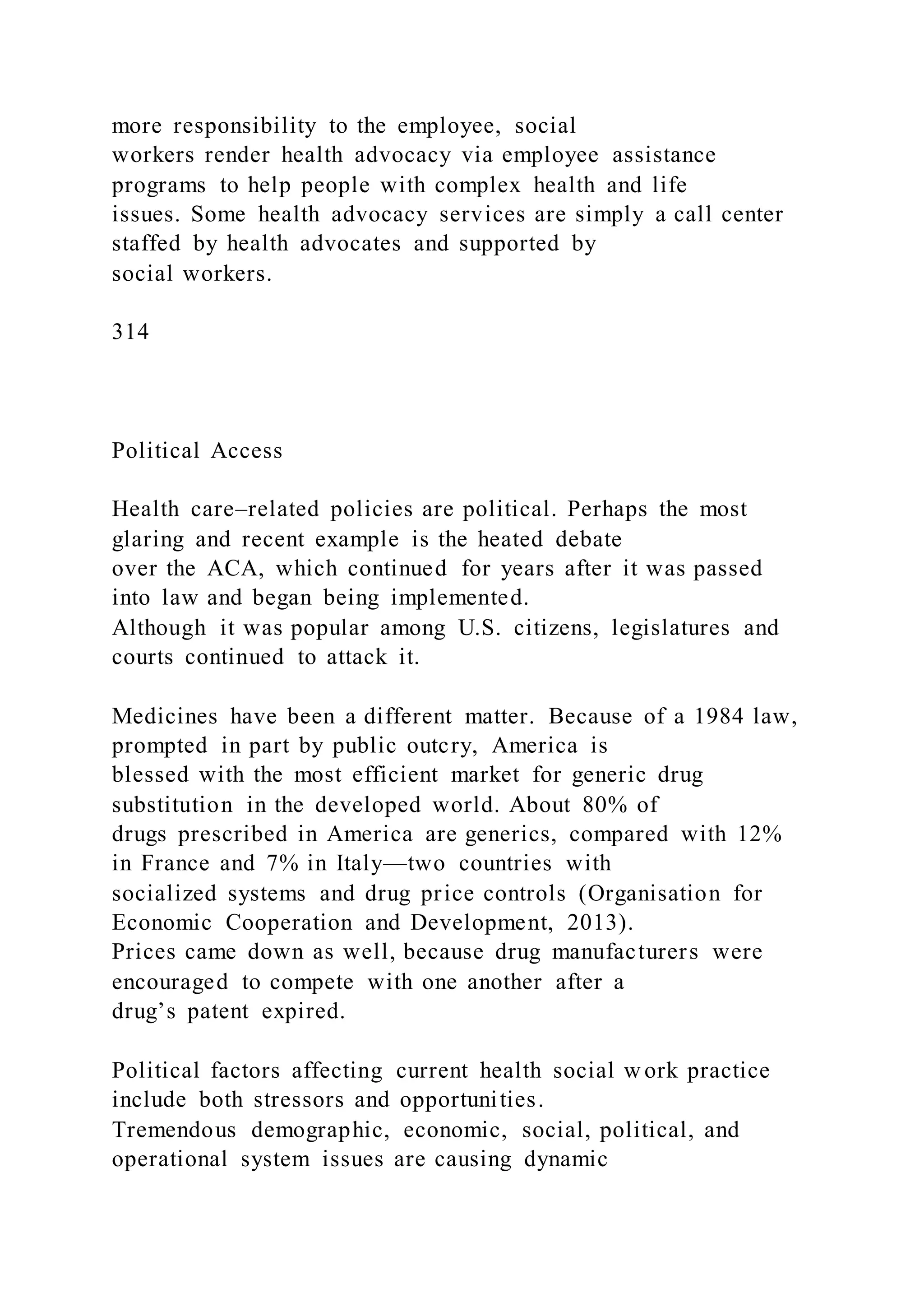 more responsibility to the employee, social
workers render health advocacy via employee assistance
programs to help people with complex health and life
issues. Some health advocacy services are simply a call center
staffed by health advocates and supported by
social workers.
314
Political Access
Health care–related policies are political. Perhaps the most
glaring and recent example is the heated debate
over the ACA, which continued for years after it was passed
into law and began being implemented.
Although it was popular among U.S. citizens, legislatures and
courts continued to attack it.
Medicines have been a different matter. Because of a 1984 law,
prompted in part by public outcry, America is
blessed with the most efficient market for generic drug
substitution in the developed world. About 80% of
drugs prescribed in America are generics, compared with 12%
in France and 7% in Italy—two countries with
socialized systems and drug price controls (Organisation for
Economic Cooperation and Development, 2013).
Prices came down as well, because drug manufacturers were
encouraged to compete with one another after a
drug’s patent expired.
Political factors affecting current health social w ork practice
include both stressors and opportunities.
Tremendous demographic, economic, social, political, and
operational system issues are causing dynamic
 