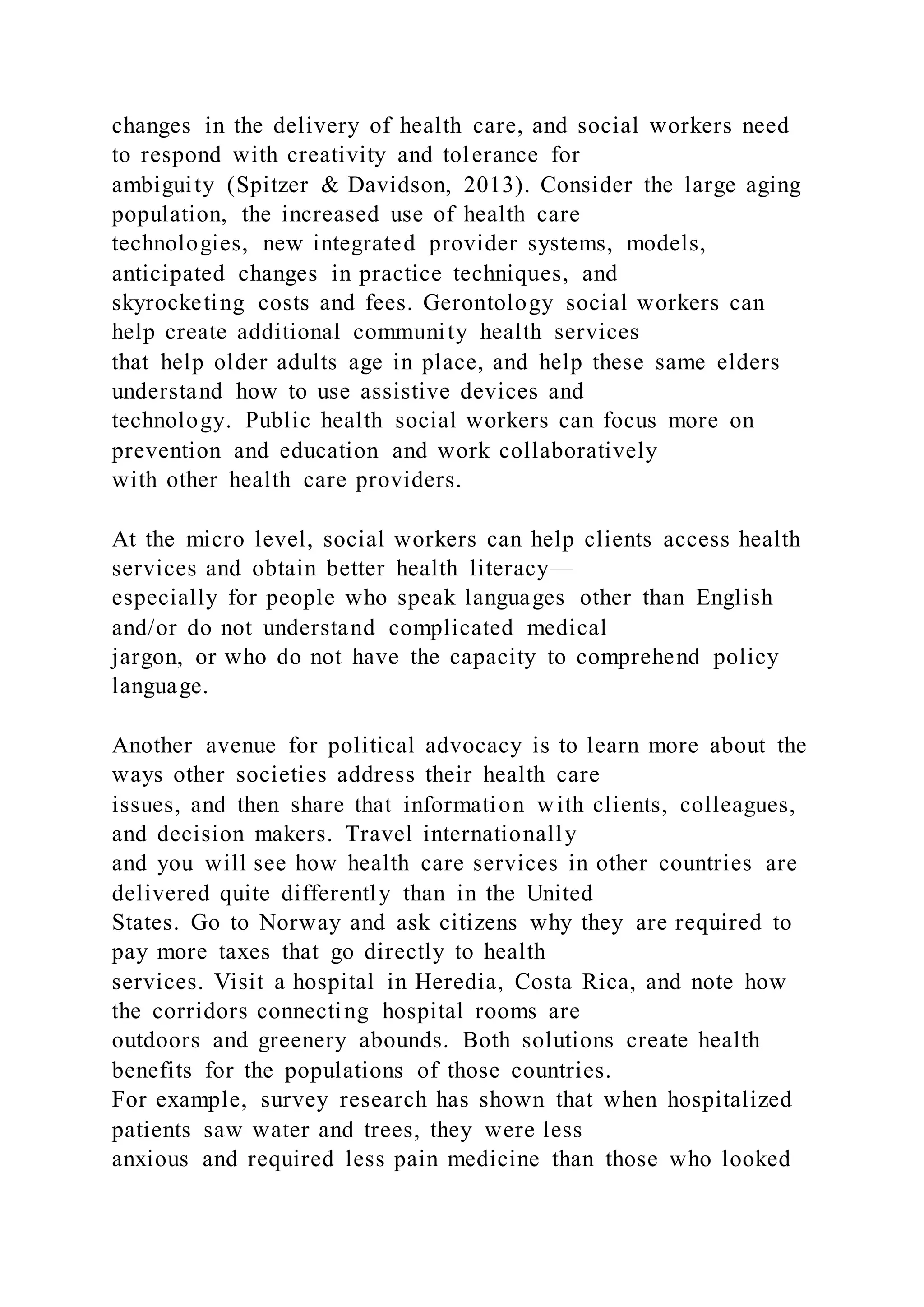 changes in the delivery of health care, and social workers need
to respond with creativity and tolerance for
ambiguity (Spitzer & Davidson, 2013). Consider the large aging
population, the increased use of health care
technologies, new integrated provider systems, models,
anticipated changes in practice techniques, and
skyrocketing costs and fees. Gerontology social workers can
help create additional community health services
that help older adults age in place, and help these same elders
understand how to use assistive devices and
technology. Public health social workers can focus more on
prevention and education and work collaboratively
with other health care providers.
At the micro level, social workers can help clients access health
services and obtain better health literacy—
especially for people who speak languages other than English
and/or do not understand complicated medical
jargon, or who do not have the capacity to comprehend policy
language.
Another avenue for political advocacy is to learn more about the
ways other societies address their health care
issues, and then share that information with clients, colleagues,
and decision makers. Travel internationally
and you will see how health care services in other countries are
delivered quite differently than in the United
States. Go to Norway and ask citizens why they are required to
pay more taxes that go directly to health
services. Visit a hospital in Heredia, Costa Rica, and note how
the corridors connecting hospital rooms are
outdoors and greenery abounds. Both solutions create health
benefits for the populations of those countries.
For example, survey research has shown that when hospitalized
patients saw water and trees, they were less
anxious and required less pain medicine than those who looked
 