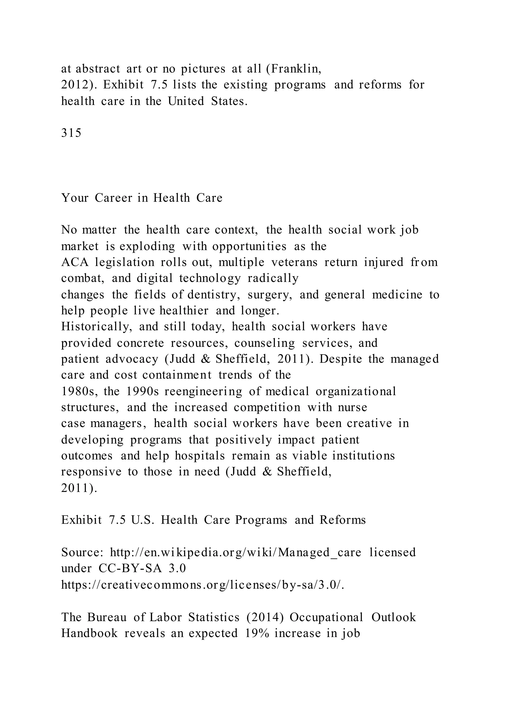 at abstract art or no pictures at all (Franklin,
2012). Exhibit 7.5 lists the existing programs and reforms for
health care in the United States.
315
Your Career in Health Care
No matter the health care context, the health social work job
market is exploding with opportunities as the
ACA legislation rolls out, multiple veterans return injured fr om
combat, and digital technology radically
changes the fields of dentistry, surgery, and general medicine to
help people live healthier and longer.
Historically, and still today, health social workers have
provided concrete resources, counseling services, and
patient advocacy (Judd & Sheffield, 2011). Despite the managed
care and cost containment trends of the
1980s, the 1990s reengineering of medical organizational
structures, and the increased competition with nurse
case managers, health social workers have been creative in
developing programs that positively impact patient
outcomes and help hospitals remain as viable institutions
responsive to those in need (Judd & Sheffield,
2011).
Exhibit 7.5 U.S. Health Care Programs and Reforms
Source: http://en.wikipedia.org/wiki/Managed_care licensed
under CC-BY-SA 3.0
https://creativecommons.org/licenses/by-sa/3.0/.
The Bureau of Labor Statistics (2014) Occupational Outlook
Handbook reveals an expected 19% increase in job
 