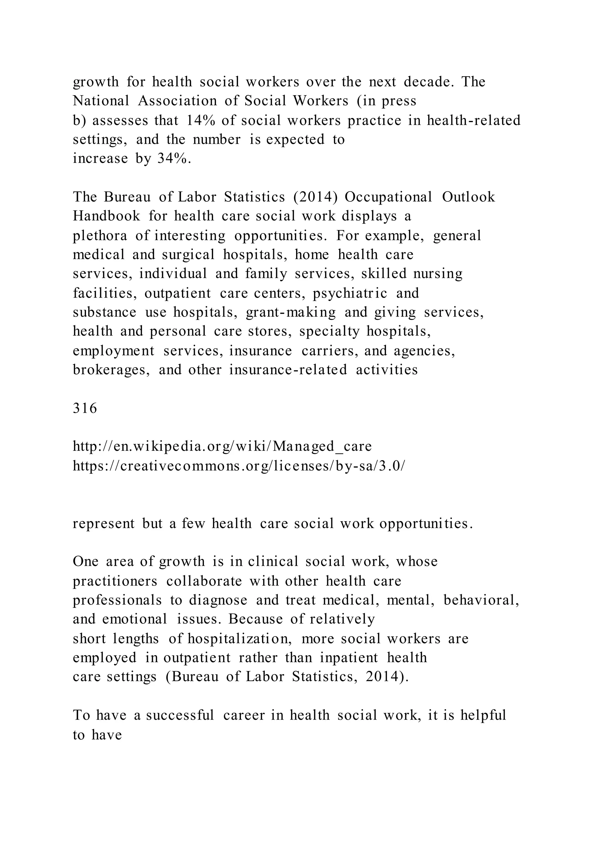 growth for health social workers over the next decade. The
National Association of Social Workers (in press
b) assesses that 14% of social workers practice in health-related
settings, and the number is expected to
increase by 34%.
The Bureau of Labor Statistics (2014) Occupational Outlook
Handbook for health care social work displays a
plethora of interesting opportunities. For example, general
medical and surgical hospitals, home health care
services, individual and family services, skilled nursing
facilities, outpatient care centers, psychiatric and
substance use hospitals, grant-making and giving services,
health and personal care stores, specialty hospitals,
employment services, insurance carriers, and agencies,
brokerages, and other insurance-related activities
316
http://en.wikipedia.org/wiki/Managed_care
https://creativecommons.org/licenses/by-sa/3.0/
represent but a few health care social work opportunities.
One area of growth is in clinical social work, whose
practitioners collaborate with other health care
professionals to diagnose and treat medical, mental, behavioral,
and emotional issues. Because of relatively
short lengths of hospitalization, more social workers are
employed in outpatient rather than inpatient health
care settings (Bureau of Labor Statistics, 2014).
To have a successful career in health social work, it is helpful
to have
 