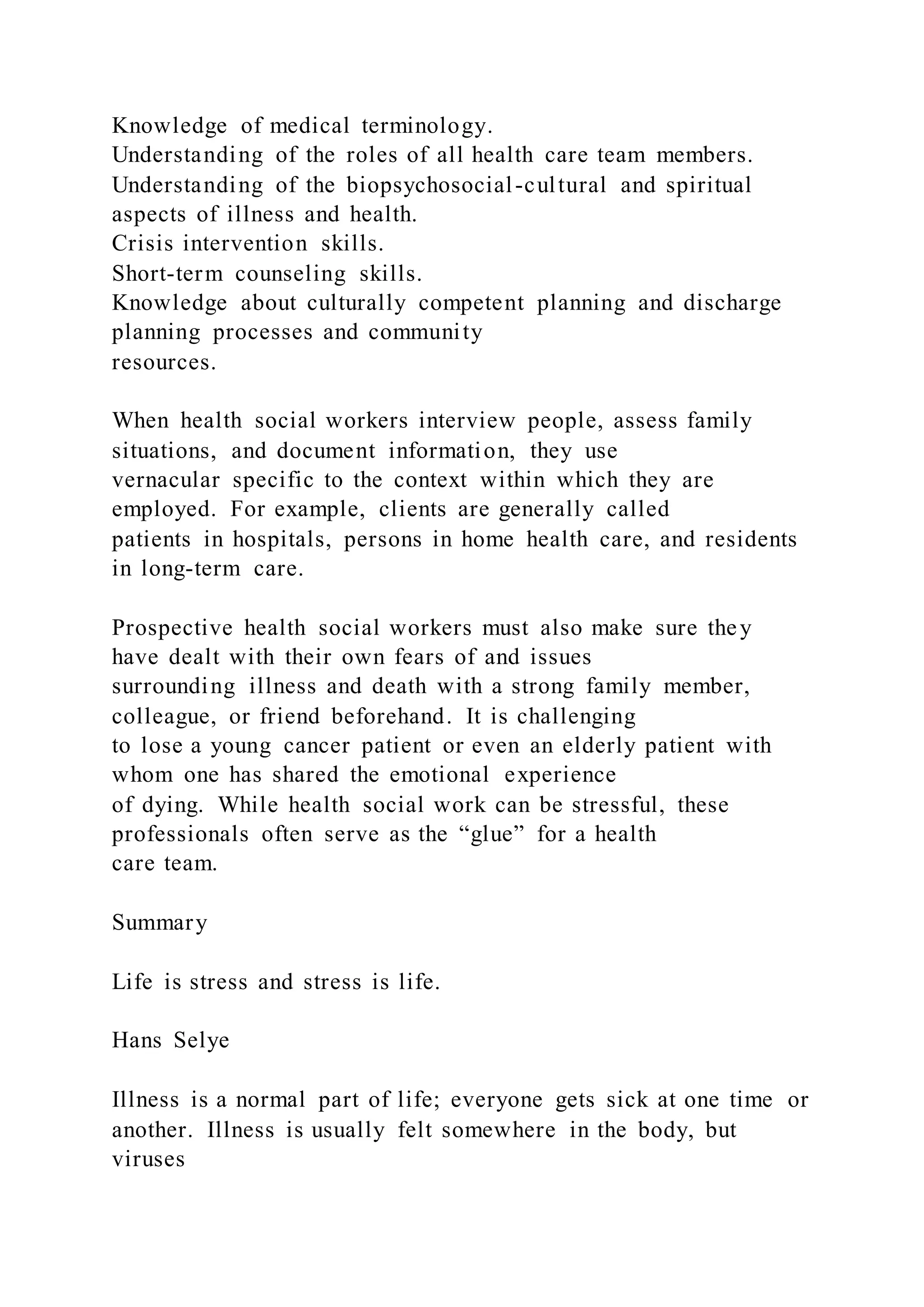 Knowledge of medical terminology.
Understanding of the roles of all health care team members.
Understanding of the biopsychosocial-cultural and spiritual
aspects of illness and health.
Crisis intervention skills.
Short-term counseling skills.
Knowledge about culturally competent planning and discharge
planning processes and community
resources.
When health social workers interview people, assess family
situations, and document information, they use
vernacular specific to the context within which they are
employed. For example, clients are generally called
patients in hospitals, persons in home health care, and residents
in long-term care.
Prospective health social workers must also make sure they
have dealt with their own fears of and issues
surrounding illness and death with a strong family member,
colleague, or friend beforehand. It is challenging
to lose a young cancer patient or even an elderly patient with
whom one has shared the emotional experience
of dying. While health social work can be stressful, these
professionals often serve as the “glue” for a health
care team.
Summary
Life is stress and stress is life.
Hans Selye
Illness is a normal part of life; everyone gets sick at one time or
another. Illness is usually felt somewhere in the body, but
viruses
 