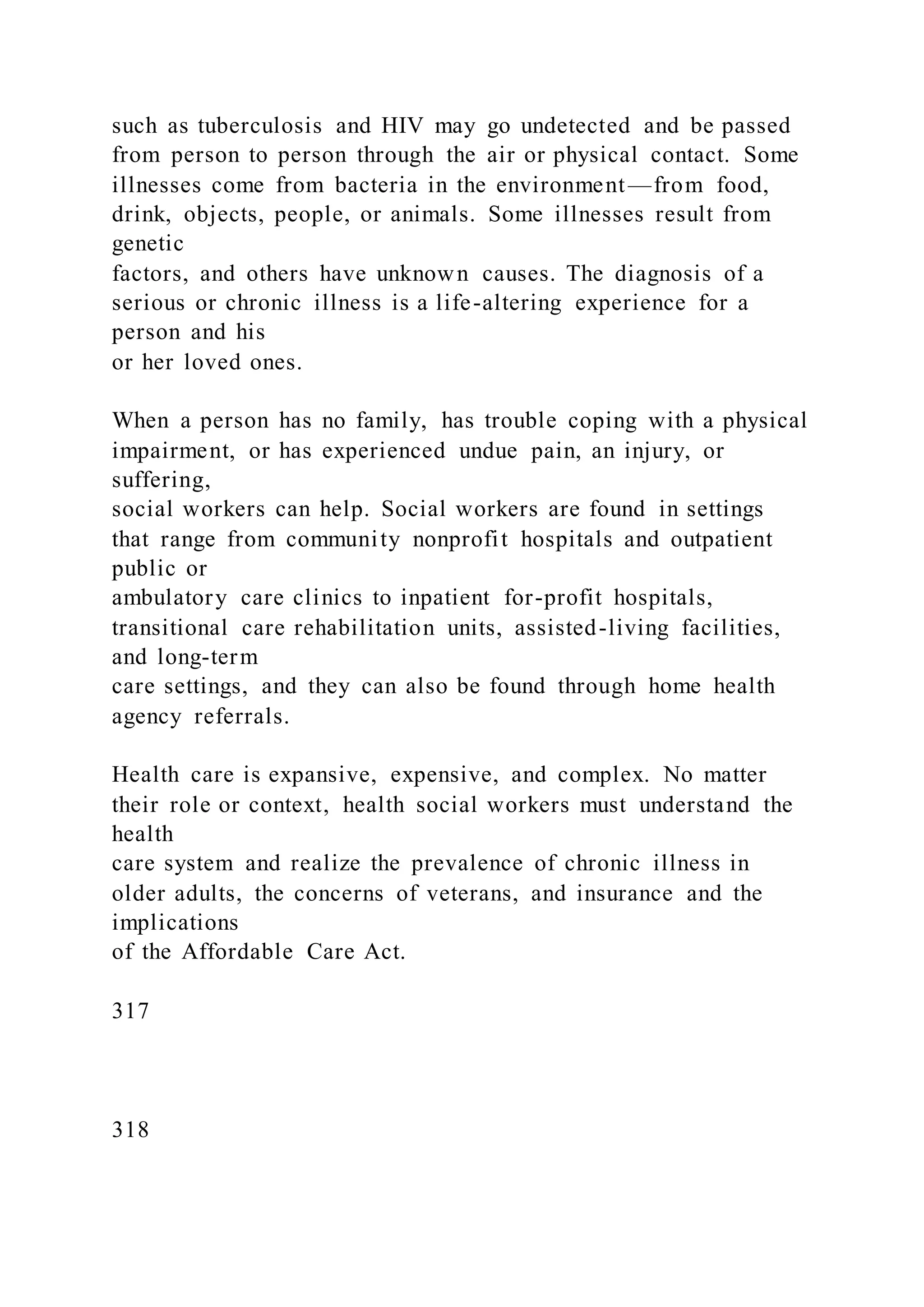 such as tuberculosis and HIV may go undetected and be passed
from person to person through the air or physical contact. Some
illnesses come from bacteria in the environment—from food,
drink, objects, people, or animals. Some illnesses result from
genetic
factors, and others have unknown causes. The diagnosis of a
serious or chronic illness is a life-altering experience for a
person and his
or her loved ones.
When a person has no family, has trouble coping with a physical
impairment, or has experienced undue pain, an injury, or
suffering,
social workers can help. Social workers are found in settings
that range from community nonprofit hospitals and outpatient
public or
ambulatory care clinics to inpatient for-profit hospitals,
transitional care rehabilitation units, assisted-living facilities,
and long-term
care settings, and they can also be found through home health
agency referrals.
Health care is expansive, expensive, and complex. No matter
their role or context, health social workers must understand the
health
care system and realize the prevalence of chronic illness in
older adults, the concerns of veterans, and insurance and the
implications
of the Affordable Care Act.
317
318
 