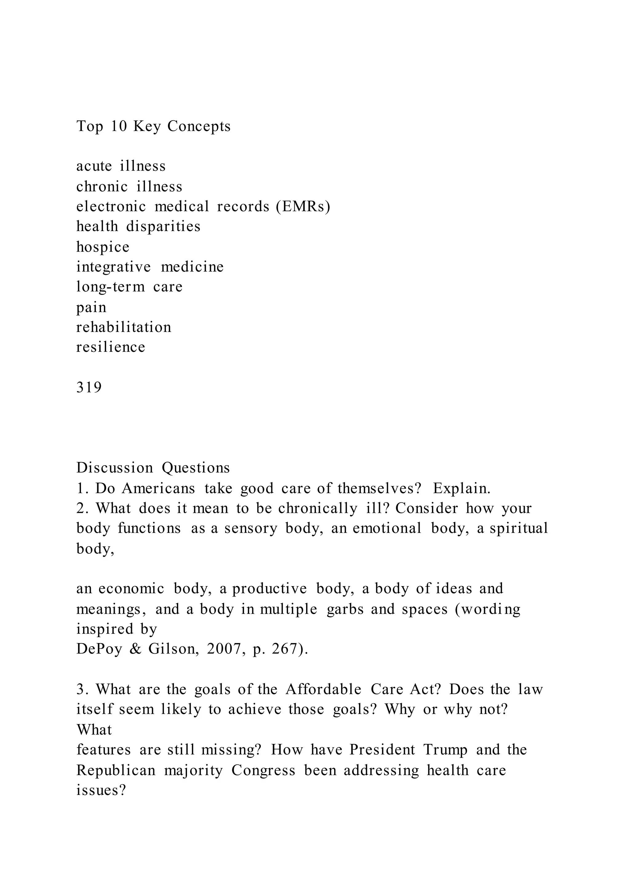 Top 10 Key Concepts
acute illness
chronic illness
electronic medical records (EMRs)
health disparities
hospice
integrative medicine
long-term care
pain
rehabilitation
resilience
319
Discussion Questions
1. Do Americans take good care of themselves? Explain.
2. What does it mean to be chronically ill? Consider how your
body functions as a sensory body, an emotional body, a spiritual
body,
an economic body, a productive body, a body of ideas and
meanings, and a body in multiple garbs and spaces (wordi ng
inspired by
DePoy & Gilson, 2007, p. 267).
3. What are the goals of the Affordable Care Act? Does the law
itself seem likely to achieve those goals? Why or why not?
What
features are still missing? How have President Trump and the
Republican majority Congress been addressing health care
issues?
 