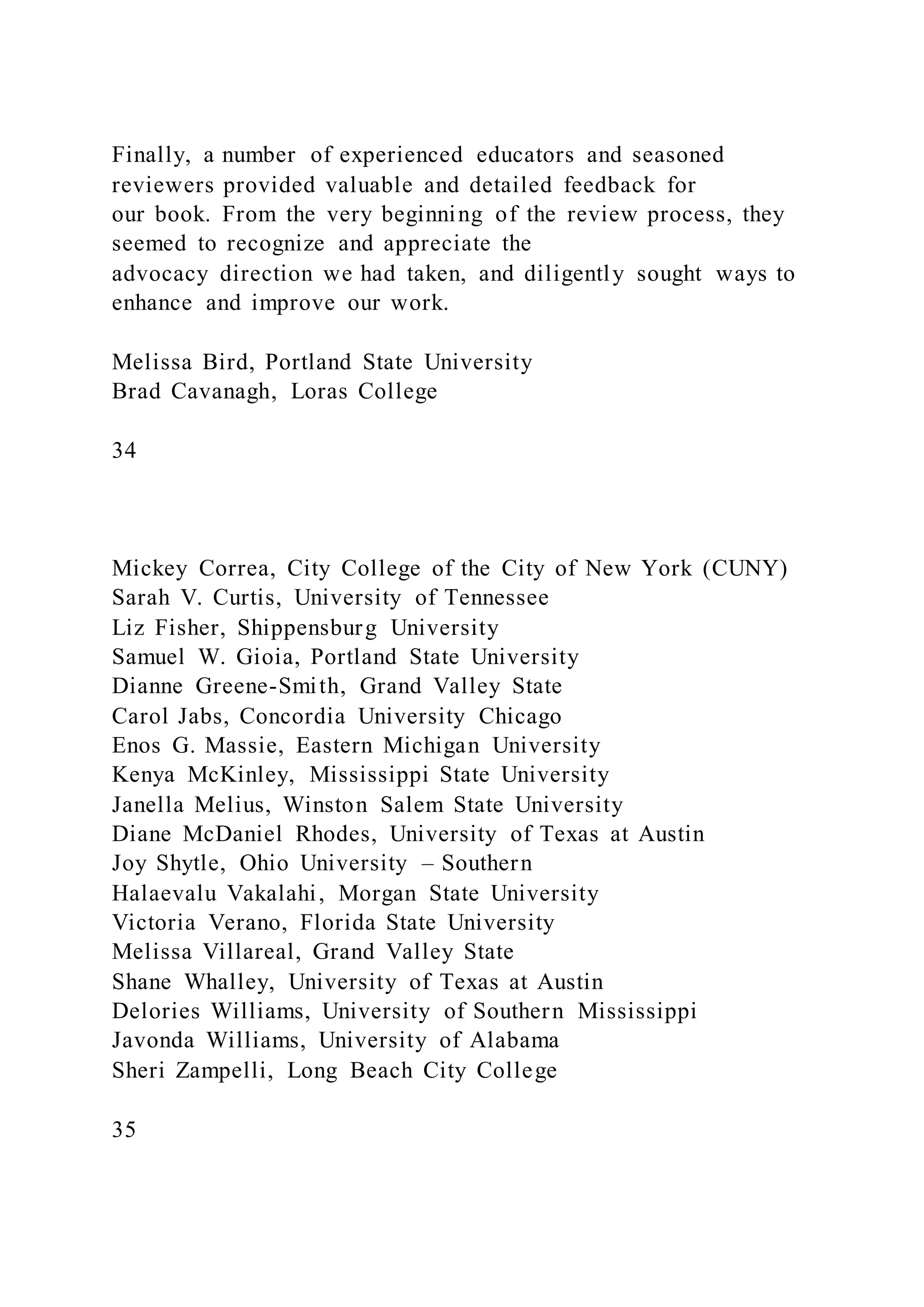 Finally, a number of experienced educators and seasoned
reviewers provided valuable and detailed feedback for
our book. From the very beginning of the review process, they
seemed to recognize and appreciate the
advocacy direction we had taken, and diligently sought ways to
enhance and improve our work.
Melissa Bird, Portland State University
Brad Cavanagh, Loras College
34
Mickey Correa, City College of the City of New York (CUNY)
Sarah V. Curtis, University of Tennessee
Liz Fisher, Shippensburg University
Samuel W. Gioia, Portland State University
Dianne Greene-Smith, Grand Valley State
Carol Jabs, Concordia University Chicago
Enos G. Massie, Eastern Michigan University
Kenya McKinley, Mississippi State University
Janella Melius, Winston Salem State University
Diane McDaniel Rhodes, University of Texas at Austin
Joy Shytle, Ohio University – Southern
Halaevalu Vakalahi, Morgan State University
Victoria Verano, Florida State University
Melissa Villareal, Grand Valley State
Shane Whalley, University of Texas at Austin
Delories Williams, University of Southern Mississippi
Javonda Williams, University of Alabama
Sheri Zampelli, Long Beach City College
35
 