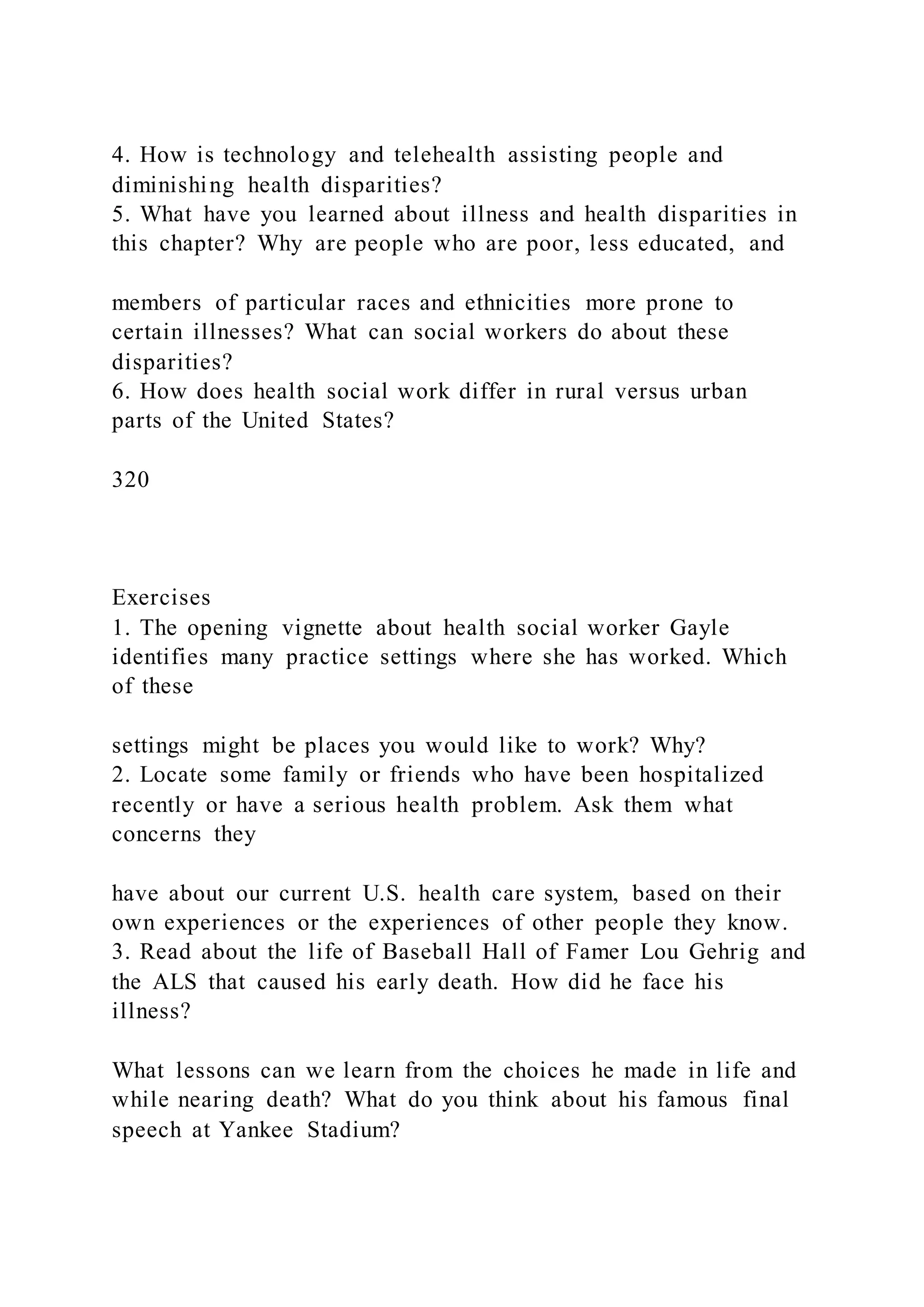 4. How is technology and telehealth assisting people and
diminishing health disparities?
5. What have you learned about illness and health disparities in
this chapter? Why are people who are poor, less educated, and
members of particular races and ethnicities more prone to
certain illnesses? What can social workers do about these
disparities?
6. How does health social work differ in rural versus urban
parts of the United States?
320
Exercises
1. The opening vignette about health social worker Gayle
identifies many practice settings where she has worked. Which
of these
settings might be places you would like to work? Why?
2. Locate some family or friends who have been hospitalized
recently or have a serious health problem. Ask them what
concerns they
have about our current U.S. health care system, based on their
own experiences or the experiences of other people they know.
3. Read about the life of Baseball Hall of Famer Lou Gehrig and
the ALS that caused his early death. How did he face his
illness?
What lessons can we learn from the choices he made in life and
while nearing death? What do you think about his famous final
speech at Yankee Stadium?
 