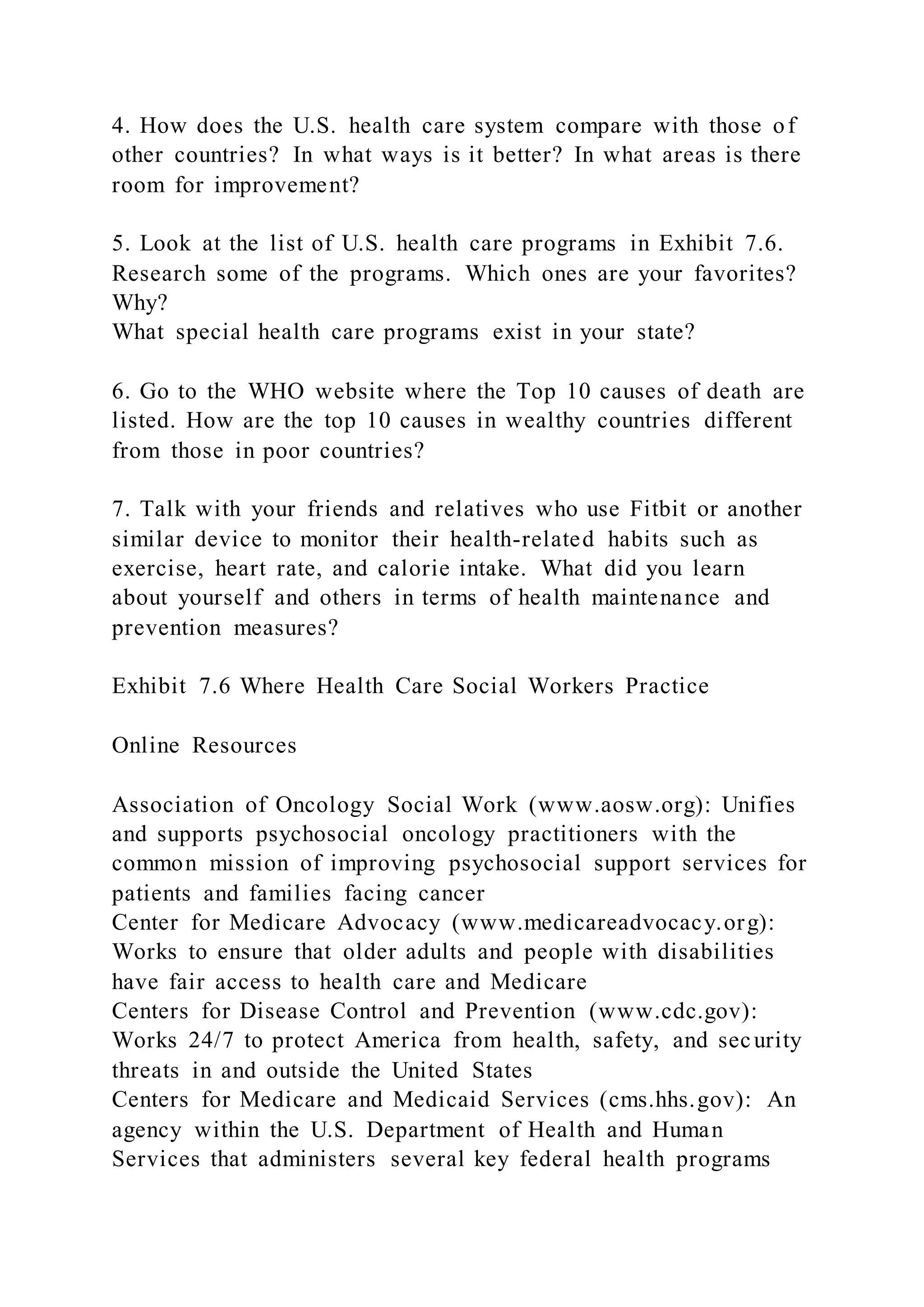 4. How does the U.S. health care system compare with those of
other countries? In what ways is it better? In what areas is there
room for improvement?
5. Look at the list of U.S. health care programs in Exhibit 7.6.
Research some of the programs. Which ones are your favorites?
Why?
What special health care programs exist in your state?
6. Go to the WHO website where the Top 10 causes of death are
listed. How are the top 10 causes in wealthy countries different
from those in poor countries?
7. Talk with your friends and relatives who use Fitbit or another
similar device to monitor their health-related habits such as
exercise, heart rate, and calorie intake. What did you learn
about yourself and others in terms of health maintenance and
prevention measures?
Exhibit 7.6 Where Health Care Social Workers Practice
Online Resources
Association of Oncology Social Work (www.aosw.org): Unifies
and supports psychosocial oncology practitioners with the
common mission of improving psychosocial support services for
patients and families facing cancer
Center for Medicare Advocacy (www.medicareadvocacy.org):
Works to ensure that older adults and people with disabilities
have fair access to health care and Medicare
Centers for Disease Control and Prevention (www.cdc.gov):
Works 24/7 to protect America from health, safety, and security
threats in and outside the United States
Centers for Medicare and Medicaid Services (cms.hhs.gov): An
agency within the U.S. Department of Health and Human
Services that administers several key federal health programs
 