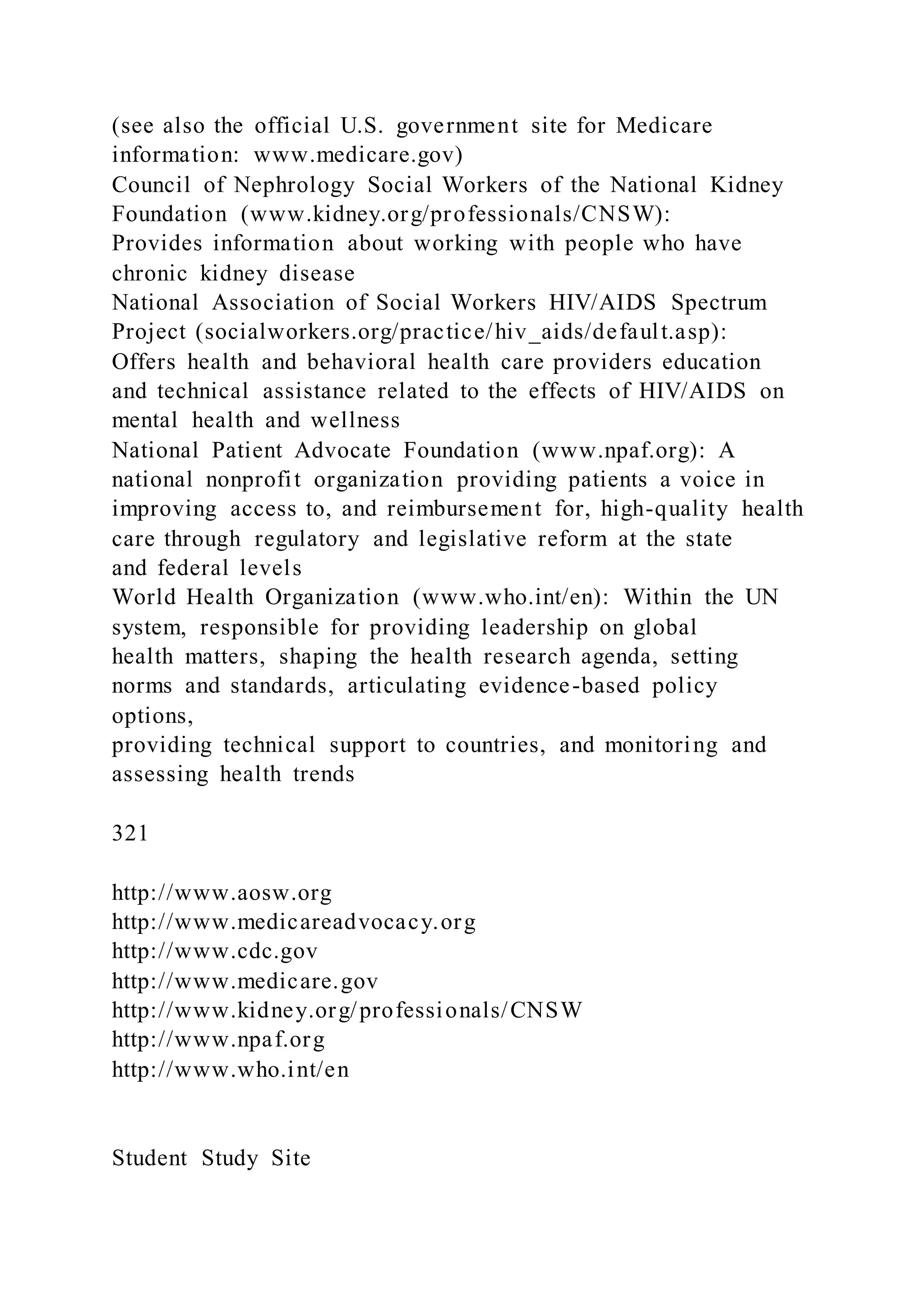 (see also the official U.S. government site for Medicare
information: www.medicare.gov)
Council of Nephrology Social Workers of the National Kidney
Foundation (www.kidney.org/professionals/CNSW):
Provides information about working with people who have
chronic kidney disease
National Association of Social Workers HIV/AIDS Spectrum
Project (socialworkers.org/practice/hiv_aids/default.asp):
Offers health and behavioral health care providers education
and technical assistance related to the effects of HIV/AIDS on
mental health and wellness
National Patient Advocate Foundation (www.npaf.org): A
national nonprofit organization providing patients a voice in
improving access to, and reimbursement for, high-quality health
care through regulatory and legislative reform at the state
and federal levels
World Health Organization (www.who.int/en): Within the UN
system, responsible for providing leadership on global
health matters, shaping the health research agenda, setting
norms and standards, articulating evidence-based policy
options,
providing technical support to countries, and monitoring and
assessing health trends
321
http://www.aosw.org
http://www.medicareadvocacy.org
http://www.cdc.gov
http://www.medicare.gov
http://www.kidney.org/professionals/CNSW
http://www.npaf.org
http://www.who.int/en
Student Study Site
 