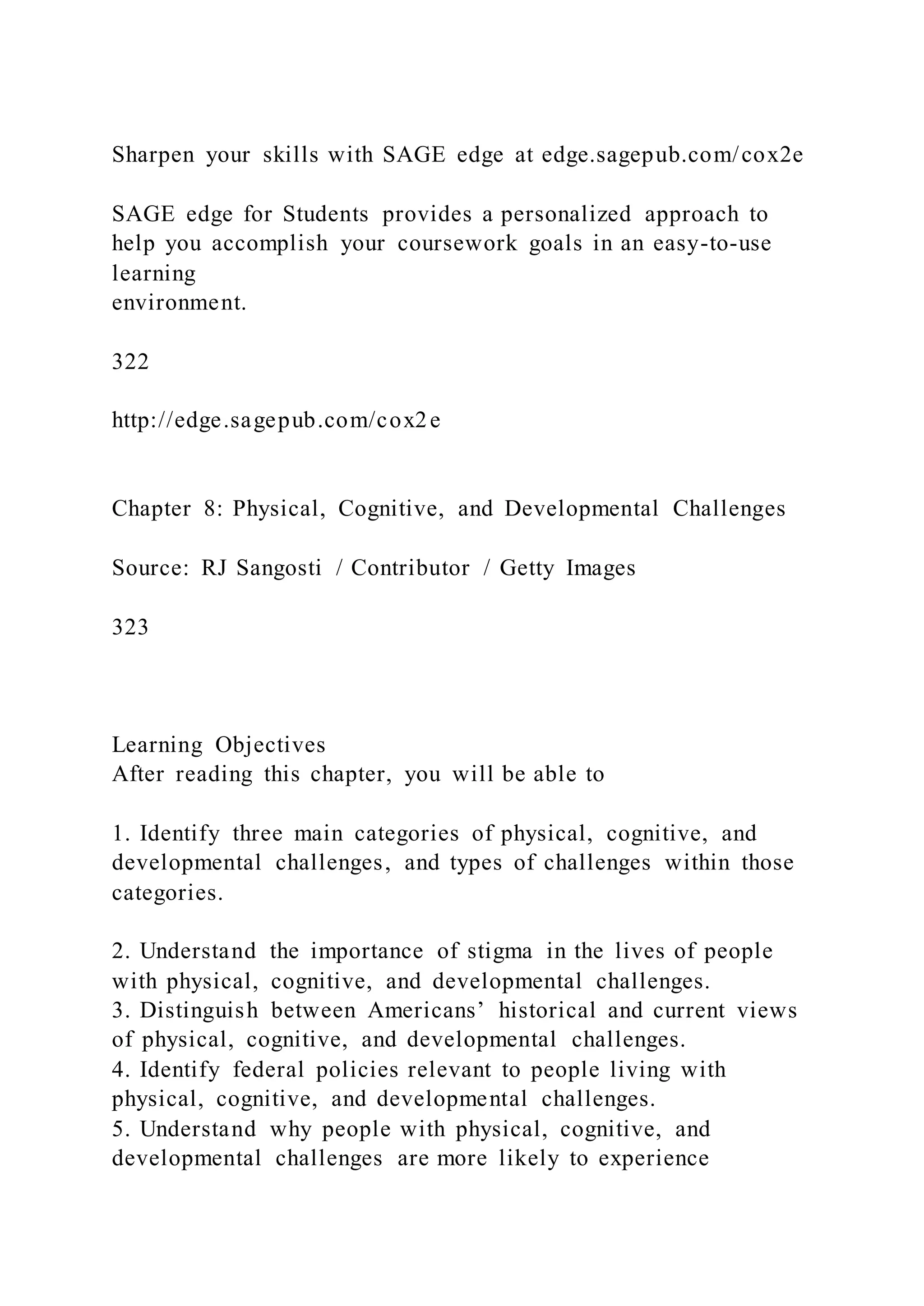 Sharpen your skills with SAGE edge at edge.sagepub.com/cox2e
SAGE edge for Students provides a personalized approach to
help you accomplish your coursework goals in an easy-to-use
learning
environment.
322
http://edge.sagepub.com/cox2e
Chapter 8: Physical, Cognitive, and Developmental Challenges
Source: RJ Sangosti / Contributor / Getty Images
323
Learning Objectives
After reading this chapter, you will be able to
1. Identify three main categories of physical, cognitive, and
developmental challenges, and types of challenges within those
categories.
2. Understand the importance of stigma in the lives of people
with physical, cognitive, and developmental challenges.
3. Distinguish between Americans’ historical and current views
of physical, cognitive, and developmental challenges.
4. Identify federal policies relevant to people living with
physical, cognitive, and developmental challenges.
5. Understand why people with physical, cognitive, and
developmental challenges are more likely to experience
 