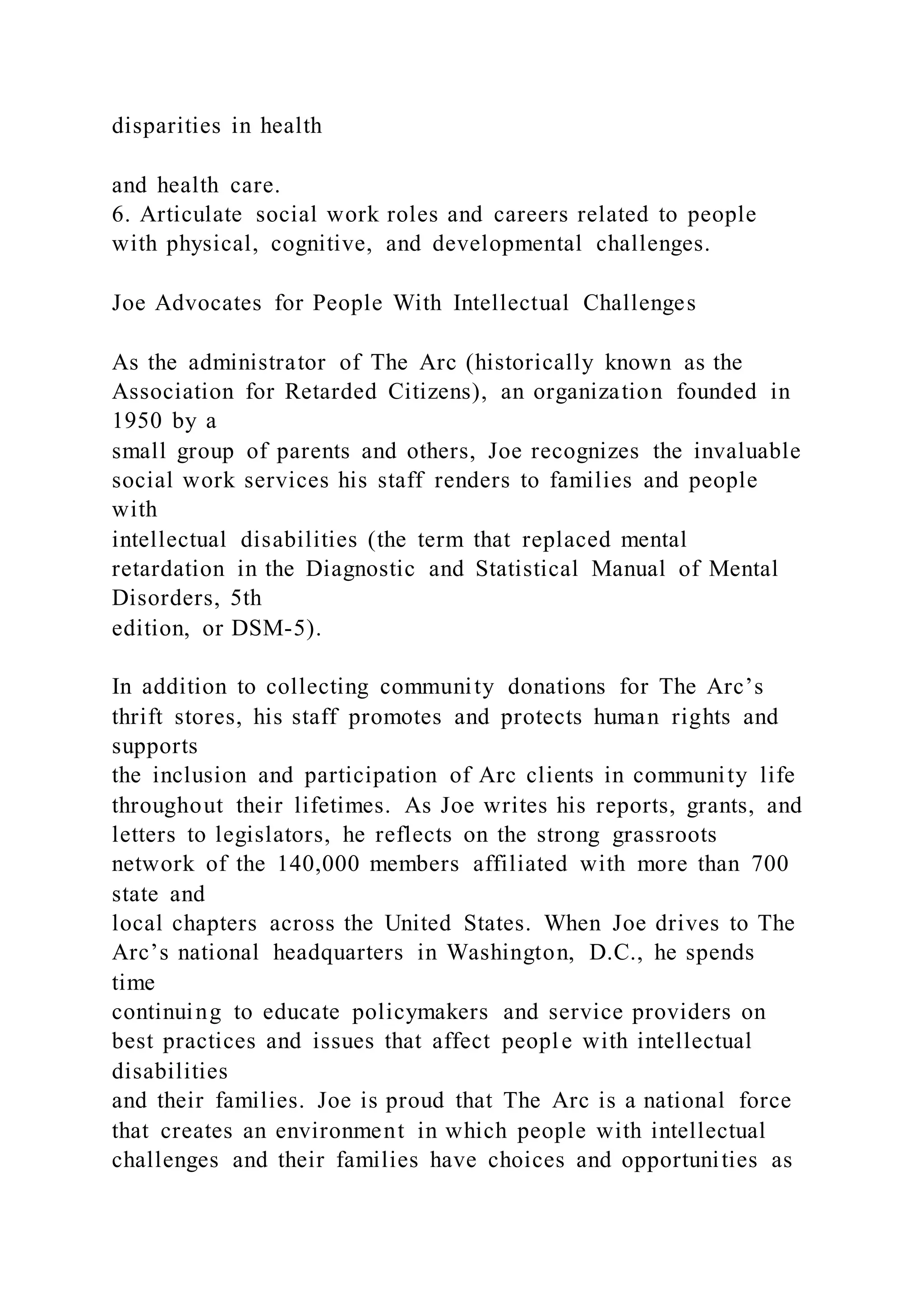 disparities in health
and health care.
6. Articulate social work roles and careers related to people
with physical, cognitive, and developmental challenges.
Joe Advocates for People With Intellectual Challenges
As the administrator of The Arc (historically known as the
Association for Retarded Citizens), an organization founded in
1950 by a
small group of parents and others, Joe recognizes the invaluable
social work services his staff renders to families and people
with
intellectual disabilities (the term that replaced mental
retardation in the Diagnostic and Statistical Manual of Mental
Disorders, 5th
edition, or DSM-5).
In addition to collecting community donations for The Arc’s
thrift stores, his staff promotes and protects human rights and
supports
the inclusion and participation of Arc clients in community life
throughout their lifetimes. As Joe writes his reports, grants, and
letters to legislators, he reflects on the strong grassroots
network of the 140,000 members affiliated with more than 700
state and
local chapters across the United States. When Joe drives to The
Arc’s national headquarters in Washington, D.C., he spends
time
continuing to educate policymakers and service providers on
best practices and issues that affect people with intellectual
disabilities
and their families. Joe is proud that The Arc is a national force
that creates an environment in which people with intellectual
challenges and their families have choices and opportunities as
 