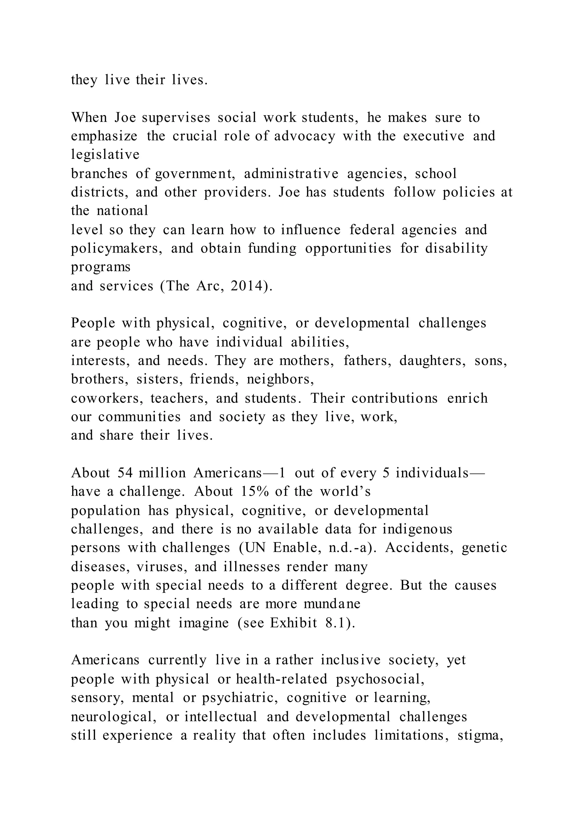 they live their lives.
When Joe supervises social work students, he makes sure to
emphasize the crucial role of advocacy with the executive and
legislative
branches of government, administrative agencies, school
districts, and other providers. Joe has students follow policies at
the national
level so they can learn how to influence federal agencies and
policymakers, and obtain funding opportunities for disability
programs
and services (The Arc, 2014).
People with physical, cognitive, or developmental challenges
are people who have individual abilities,
interests, and needs. They are mothers, fathers, daughters, sons,
brothers, sisters, friends, neighbors,
coworkers, teachers, and students. Their contributions enrich
our communities and society as they live, work,
and share their lives.
About 54 million Americans—1 out of every 5 individuals—
have a challenge. About 15% of the world’s
population has physical, cognitive, or developmental
challenges, and there is no available data for indigenous
persons with challenges (UN Enable, n.d.-a). Accidents, genetic
diseases, viruses, and illnesses render many
people with special needs to a different degree. But the causes
leading to special needs are more mundane
than you might imagine (see Exhibit 8.1).
Americans currently live in a rather inclusive society, yet
people with physical or health-related psychosocial,
sensory, mental or psychiatric, cognitive or learning,
neurological, or intellectual and developmental challenges
still experience a reality that often includes limitations, stigma,
 