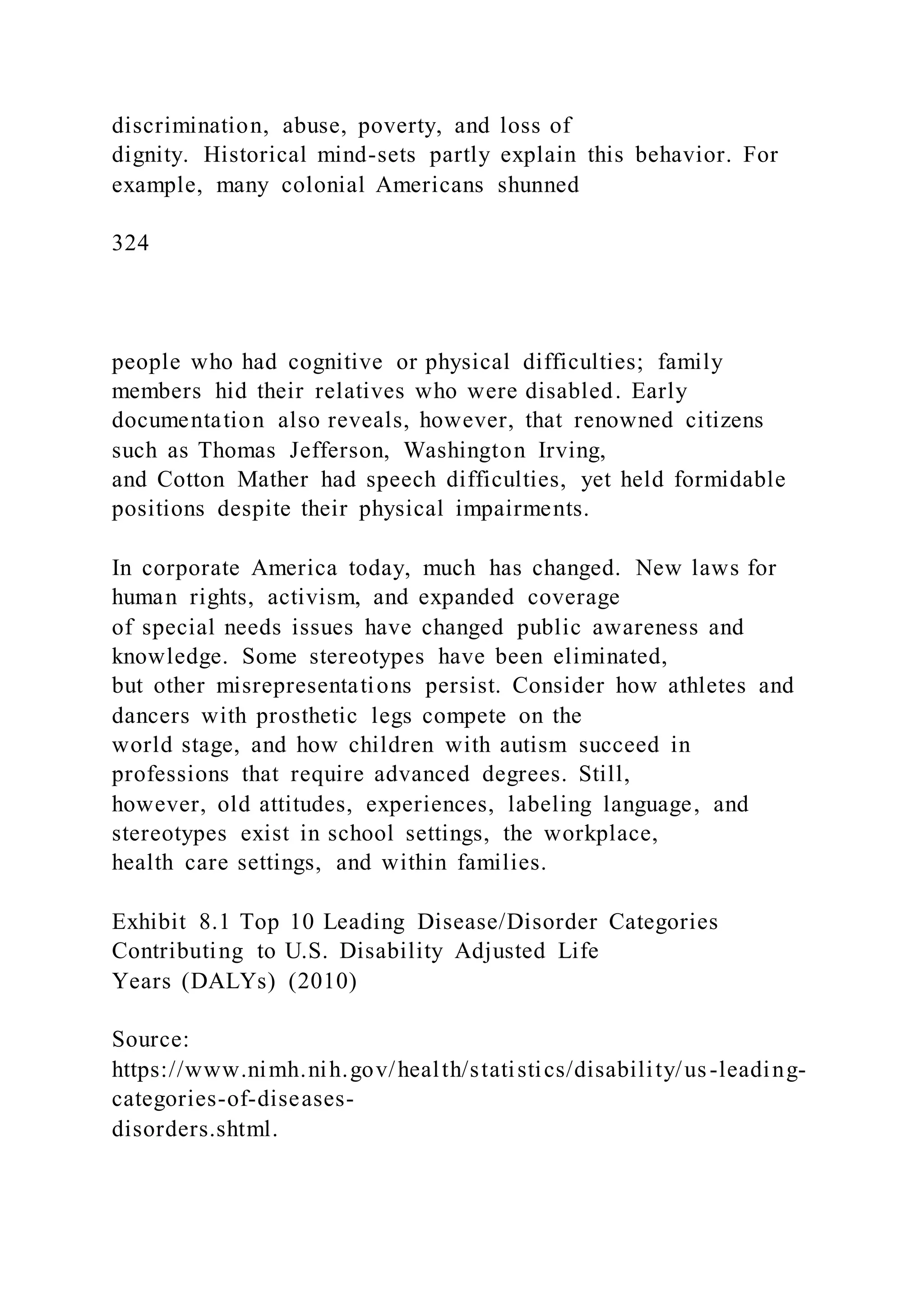 discrimination, abuse, poverty, and loss of
dignity. Historical mind-sets partly explain this behavior. For
example, many colonial Americans shunned
324
people who had cognitive or physical difficulties; family
members hid their relatives who were disabled. Early
documentation also reveals, however, that renowned citizens
such as Thomas Jefferson, Washington Irving,
and Cotton Mather had speech difficulties, yet held formidable
positions despite their physical impairments.
In corporate America today, much has changed. New laws for
human rights, activism, and expanded coverage
of special needs issues have changed public awareness and
knowledge. Some stereotypes have been eliminated,
but other misrepresentations persist. Consider how athletes and
dancers with prosthetic legs compete on the
world stage, and how children with autism succeed in
professions that require advanced degrees. Still,
however, old attitudes, experiences, labeling language, and
stereotypes exist in school settings, the workplace,
health care settings, and within families.
Exhibit 8.1 Top 10 Leading Disease/Disorder Categories
Contributing to U.S. Disability Adjusted Life
Years (DALYs) (2010)
Source:
https://www.nimh.nih.gov/health/statistics/disability/us-leading-
categories-of-diseases-
disorders.shtml.
 