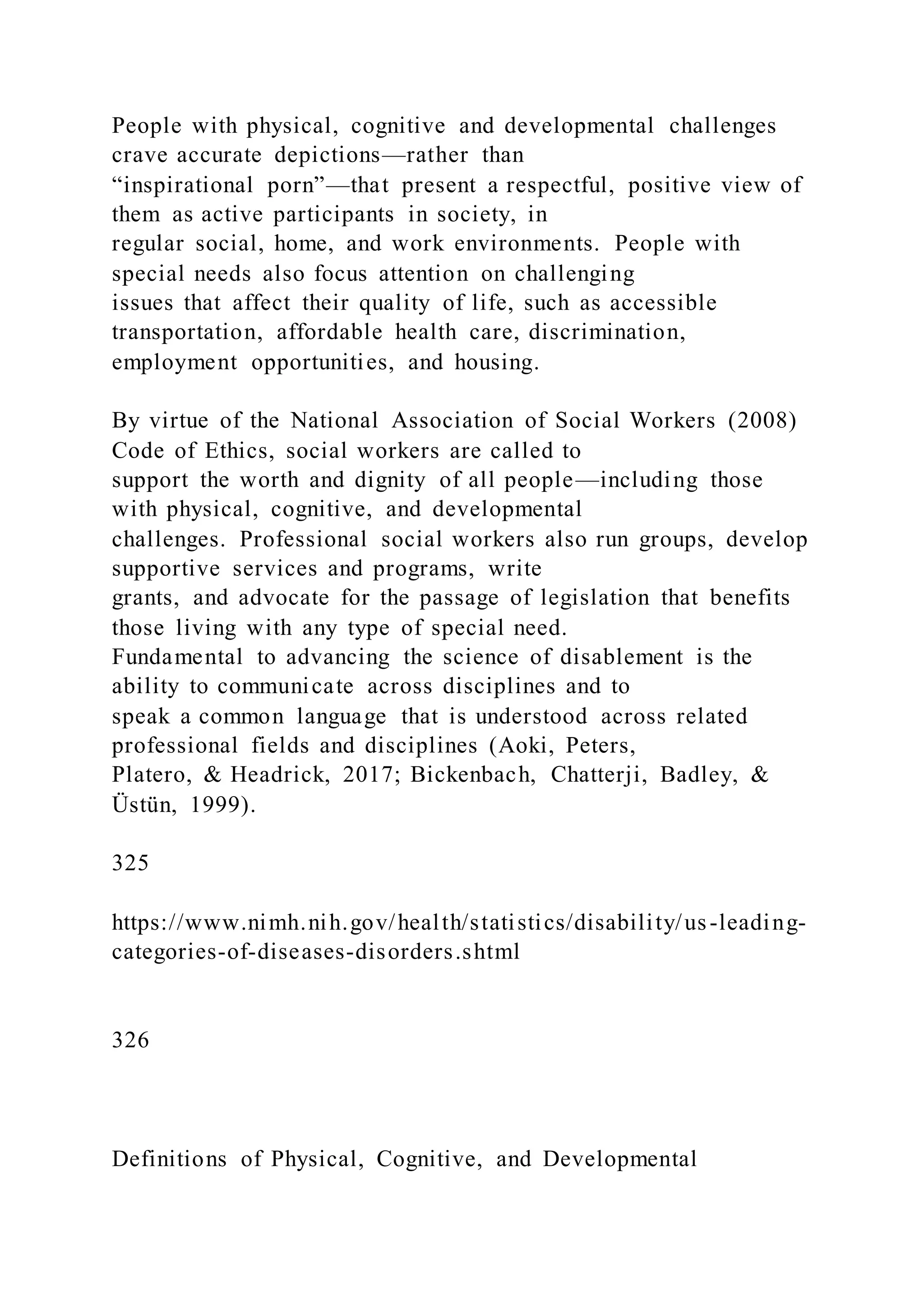 People with physical, cognitive and developmental challenges
crave accurate depictions—rather than
“inspirational porn”—that present a respectful, positive view of
them as active participants in society, in
regular social, home, and work environments. People with
special needs also focus attention on challenging
issues that affect their quality of life, such as accessible
transportation, affordable health care, discrimination,
employment opportunities, and housing.
By virtue of the National Association of Social Workers (2008)
Code of Ethics, social workers are called to
support the worth and dignity of all people—including those
with physical, cognitive, and developmental
challenges. Professional social workers also run groups, develop
supportive services and programs, write
grants, and advocate for the passage of legislation that benefits
those living with any type of special need.
Fundamental to advancing the science of disablement is the
ability to communicate across disciplines and to
speak a common language that is understood across related
professional fields and disciplines (Aoki, Peters,
Platero, & Headrick, 2017; Bickenbach, Chatterji, Badley, &
Üstün, 1999).
325
https://www.nimh.nih.gov/health/statistics/disability/us-leading-
categories-of-diseases-disorders.shtml
326
Definitions of Physical, Cognitive, and Developmental
 