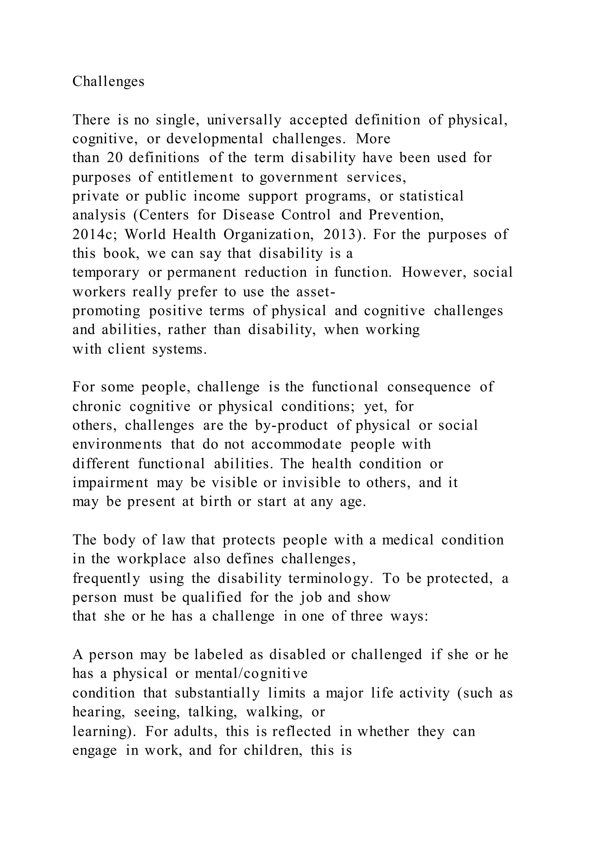 Challenges
There is no single, universally accepted definition of physical,
cognitive, or developmental challenges. More
than 20 definitions of the term disability have been used for
purposes of entitlement to government services,
private or public income support programs, or statistical
analysis (Centers for Disease Control and Prevention,
2014c; World Health Organization, 2013). For the purposes of
this book, we can say that disability is a
temporary or permanent reduction in function. However, social
workers really prefer to use the asset-
promoting positive terms of physical and cognitive challenges
and abilities, rather than disability, when working
with client systems.
For some people, challenge is the functional consequence of
chronic cognitive or physical conditions; yet, for
others, challenges are the by-product of physical or social
environments that do not accommodate people with
different functional abilities. The health condition or
impairment may be visible or invisible to others, and it
may be present at birth or start at any age.
The body of law that protects people with a medical condition
in the workplace also defines challenges,
frequently using the disability terminology. To be protected, a
person must be qualified for the job and show
that she or he has a challenge in one of three ways:
A person may be labeled as disabled or challenged if she or he
has a physical or mental/cognitive
condition that substantially limits a major life activity (such as
hearing, seeing, talking, walking, or
learning). For adults, this is reflected in whether they can
engage in work, and for children, this is
 