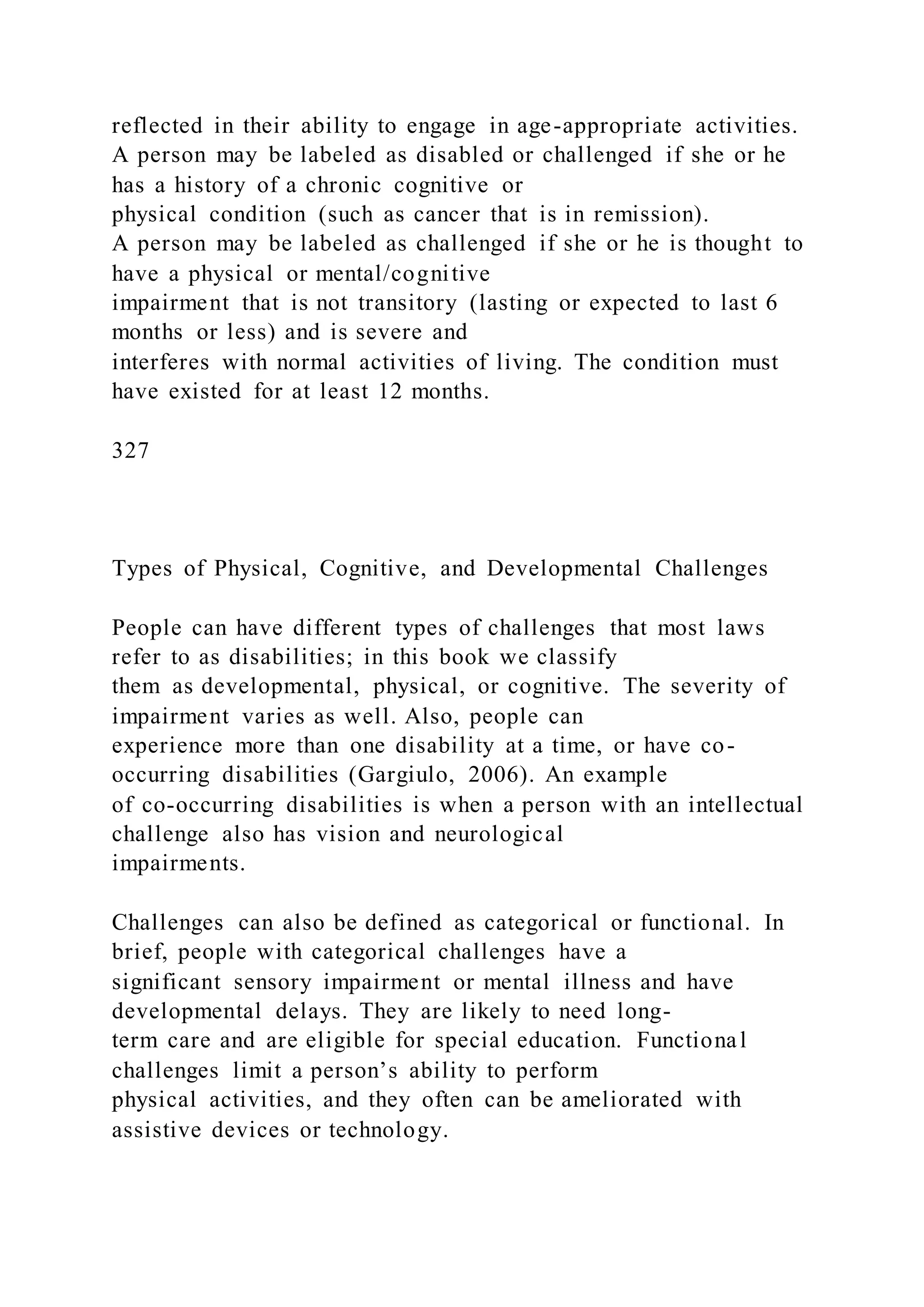 reflected in their ability to engage in age-appropriate activities.
A person may be labeled as disabled or challenged if she or he
has a history of a chronic cognitive or
physical condition (such as cancer that is in remission).
A person may be labeled as challenged if she or he is thought to
have a physical or mental/cognitive
impairment that is not transitory (lasting or expected to last 6
months or less) and is severe and
interferes with normal activities of living. The condition must
have existed for at least 12 months.
327
Types of Physical, Cognitive, and Developmental Challenges
People can have different types of challenges that most laws
refer to as disabilities; in this book we classify
them as developmental, physical, or cognitive. The severity of
impairment varies as well. Also, people can
experience more than one disability at a time, or have co-
occurring disabilities (Gargiulo, 2006). An example
of co-occurring disabilities is when a person with an intellectual
challenge also has vision and neurological
impairments.
Challenges can also be defined as categorical or functional. In
brief, people with categorical challenges have a
significant sensory impairment or mental illness and have
developmental delays. They are likely to need long-
term care and are eligible for special education. Functional
challenges limit a person’s ability to perform
physical activities, and they often can be ameliorated with
assistive devices or technology.
 