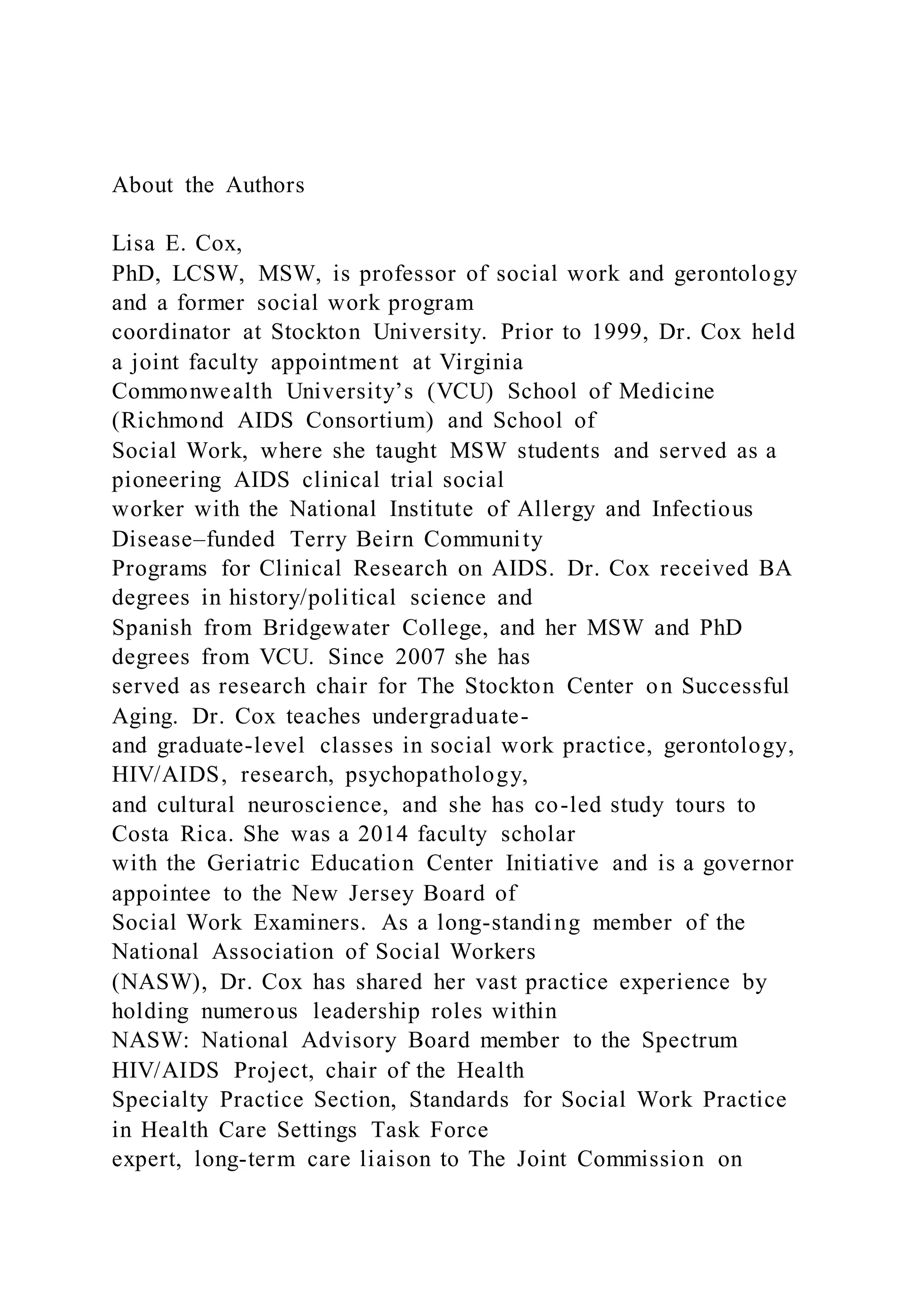 About the Authors
Lisa E. Cox,
PhD, LCSW, MSW, is professor of social work and gerontology
and a former social work program
coordinator at Stockton University. Prior to 1999, Dr. Cox held
a joint faculty appointment at Virginia
Commonwealth University’s (VCU) School of Medicine
(Richmond AIDS Consortium) and School of
Social Work, where she taught MSW students and served as a
pioneering AIDS clinical trial social
worker with the National Institute of Allergy and Infectious
Disease–funded Terry Beirn Community
Programs for Clinical Research on AIDS. Dr. Cox received BA
degrees in history/political science and
Spanish from Bridgewater College, and her MSW and PhD
degrees from VCU. Since 2007 she has
served as research chair for The Stockton Center on Successful
Aging. Dr. Cox teaches undergraduate-
and graduate-level classes in social work practice, gerontology,
HIV/AIDS, research, psychopathology,
and cultural neuroscience, and she has co-led study tours to
Costa Rica. She was a 2014 faculty scholar
with the Geriatric Education Center Initiative and is a governor
appointee to the New Jersey Board of
Social Work Examiners. As a long-standing member of the
National Association of Social Workers
(NASW), Dr. Cox has shared her vast practice experience by
holding numerous leadership roles within
NASW: National Advisory Board member to the Spectrum
HIV/AIDS Project, chair of the Health
Specialty Practice Section, Standards for Social Work Practice
in Health Care Settings Task Force
expert, long-term care liaison to The Joint Commission on
 