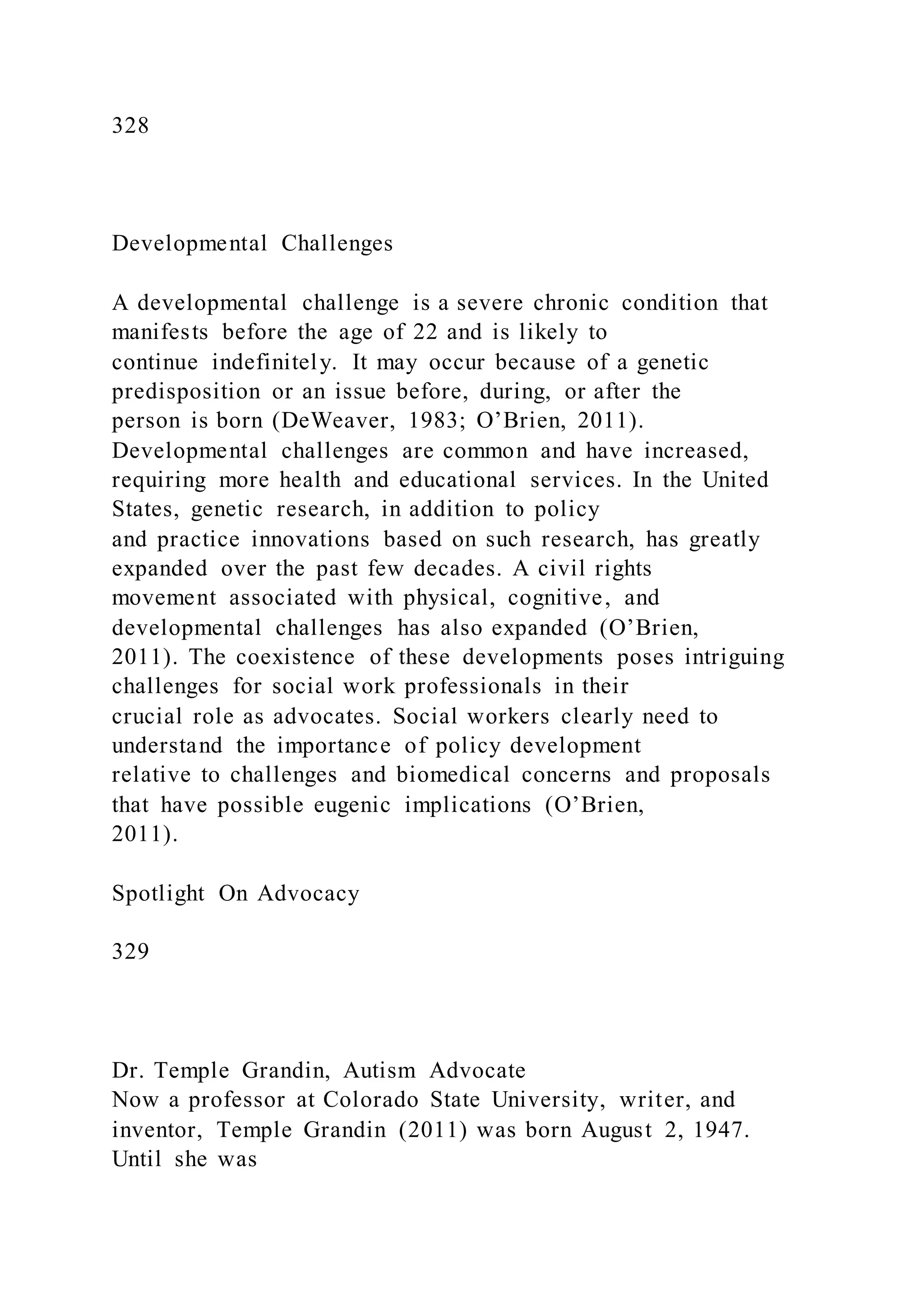 328
Developmental Challenges
A developmental challenge is a severe chronic condition that
manifests before the age of 22 and is likely to
continue indefinitely. It may occur because of a genetic
predisposition or an issue before, during, or after the
person is born (DeWeaver, 1983; O’Brien, 2011).
Developmental challenges are common and have increased,
requiring more health and educational services. In the United
States, genetic research, in addition to policy
and practice innovations based on such research, has greatly
expanded over the past few decades. A civil rights
movement associated with physical, cognitive, and
developmental challenges has also expanded (O’Brien,
2011). The coexistence of these developments poses intriguing
challenges for social work professionals in their
crucial role as advocates. Social workers clearly need to
understand the importance of policy development
relative to challenges and biomedical concerns and proposals
that have possible eugenic implications (O’Brien,
2011).
Spotlight On Advocacy
329
Dr. Temple Grandin, Autism Advocate
Now a professor at Colorado State University, writer, and
inventor, Temple Grandin (2011) was born August 2, 1947.
Until she was
 
