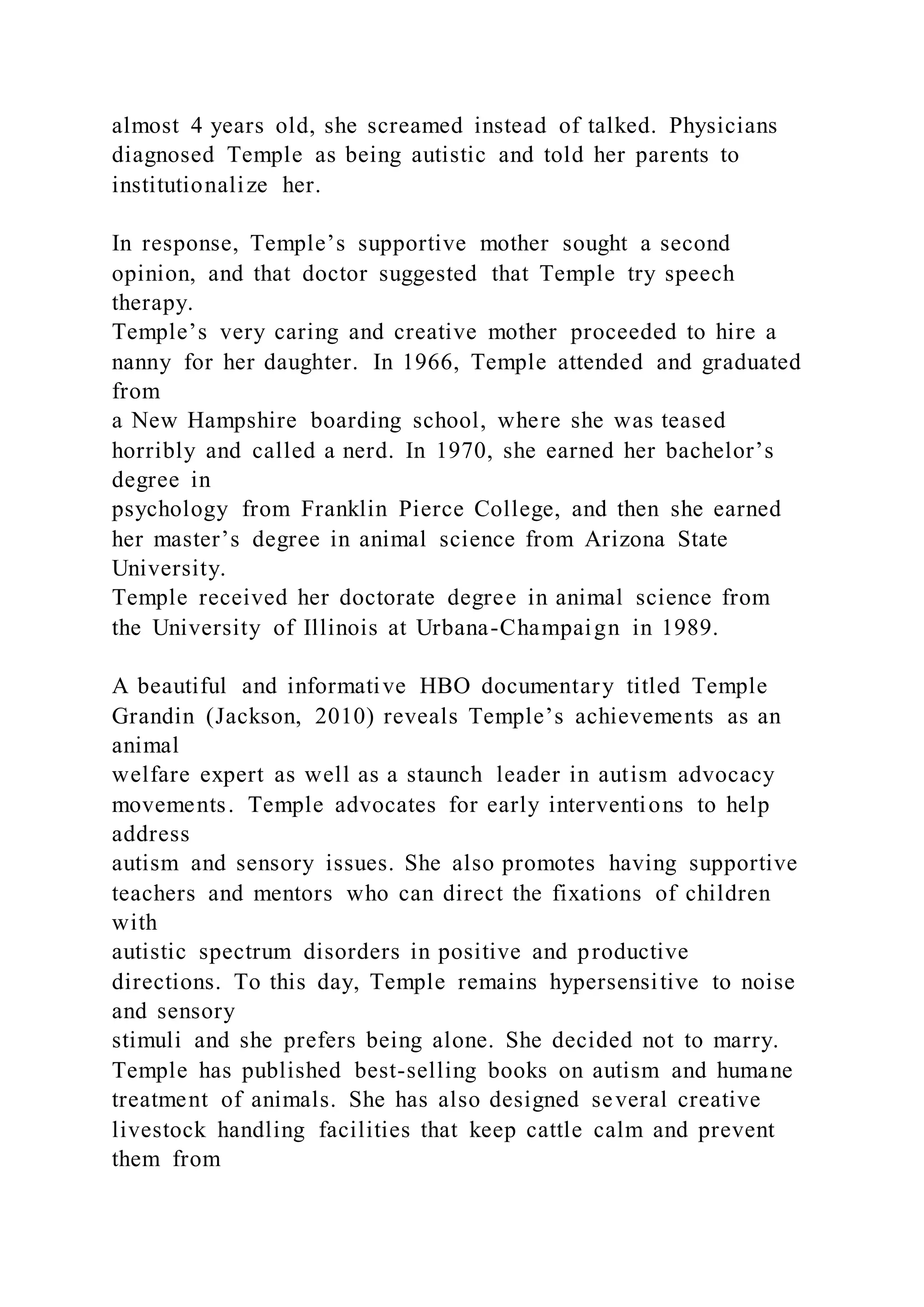 almost 4 years old, she screamed instead of talked. Physicians
diagnosed Temple as being autistic and told her parents to
institutionalize her.
In response, Temple’s supportive mother sought a second
opinion, and that doctor suggested that Temple try speech
therapy.
Temple’s very caring and creative mother proceeded to hire a
nanny for her daughter. In 1966, Temple attended and graduated
from
a New Hampshire boarding school, where she was teased
horribly and called a nerd. In 1970, she earned her bachelor’s
degree in
psychology from Franklin Pierce College, and then she earned
her master’s degree in animal science from Arizona State
University.
Temple received her doctorate degree in animal science from
the University of Illinois at Urbana-Champaign in 1989.
A beautiful and informative HBO documentary titled Temple
Grandin (Jackson, 2010) reveals Temple’s achievements as an
animal
welfare expert as well as a staunch leader in autism advocacy
movements. Temple advocates for early interventions to help
address
autism and sensory issues. She also promotes having supportive
teachers and mentors who can direct the fixations of children
with
autistic spectrum disorders in positive and productive
directions. To this day, Temple remains hypersensitive to noise
and sensory
stimuli and she prefers being alone. She decided not to marry.
Temple has published best-selling books on autism and humane
treatment of animals. She has also designed several creative
livestock handling facilities that keep cattle calm and prevent
them from
 