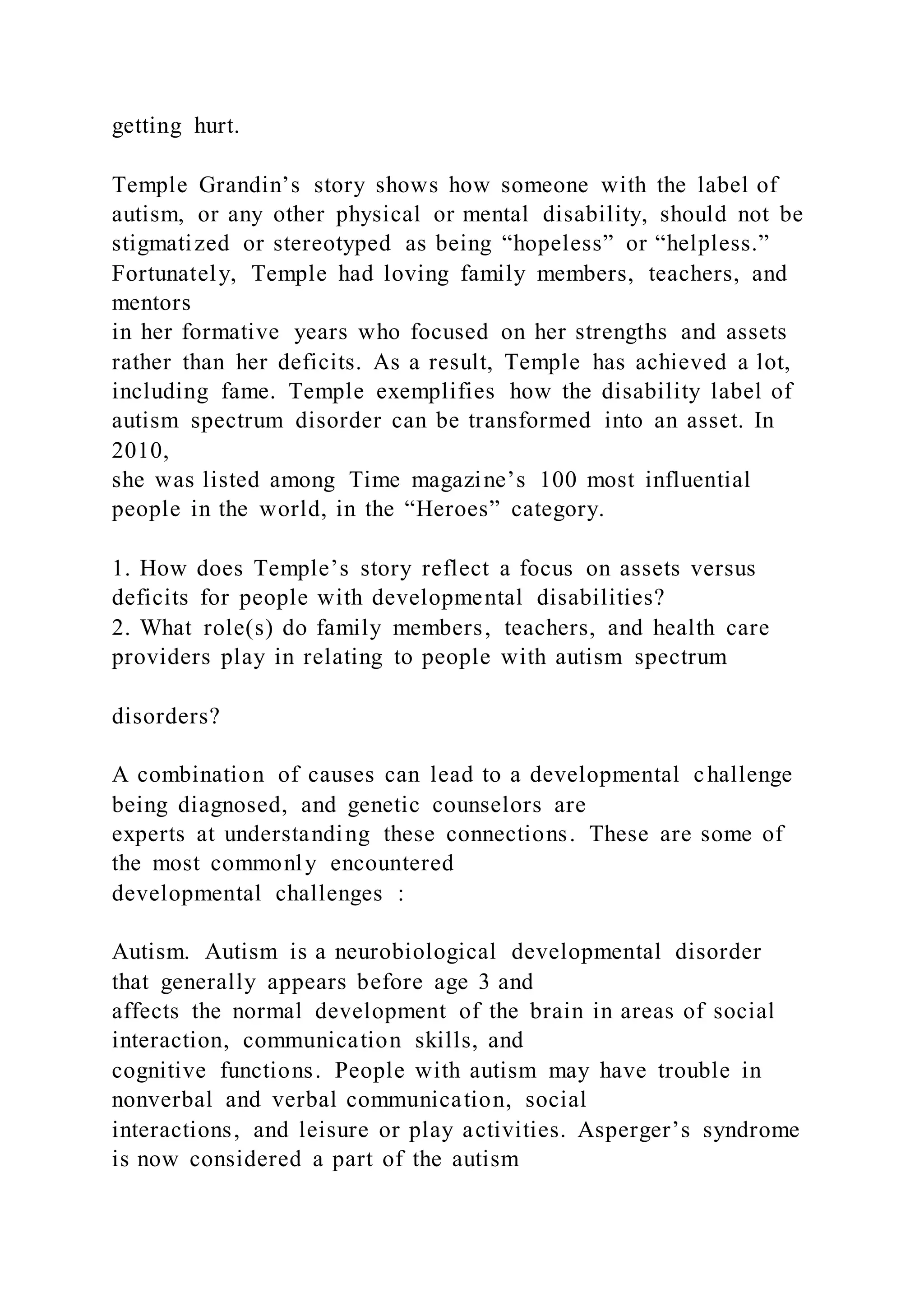 getting hurt.
Temple Grandin’s story shows how someone with the label of
autism, or any other physical or mental disability, should not be
stigmatized or stereotyped as being “hopeless” or “helpless.”
Fortunately, Temple had loving family members, teachers, and
mentors
in her formative years who focused on her strengths and assets
rather than her deficits. As a result, Temple has achieved a lot,
including fame. Temple exemplifies how the disability label of
autism spectrum disorder can be transformed into an asset. In
2010,
she was listed among Time magazine’s 100 most influential
people in the world, in the “Heroes” category.
1. How does Temple’s story reflect a focus on assets versus
deficits for people with developmental disabilities?
2. What role(s) do family members, teachers, and health care
providers play in relating to people with autism spectrum
disorders?
A combination of causes can lead to a developmental challenge
being diagnosed, and genetic counselors are
experts at understanding these connections. These are some of
the most commonly encountered
developmental challenges :
Autism. Autism is a neurobiological developmental disorder
that generally appears before age 3 and
affects the normal development of the brain in areas of social
interaction, communication skills, and
cognitive functions. People with autism may have trouble in
nonverbal and verbal communication, social
interactions, and leisure or play activities. Asperger’s syndrome
is now considered a part of the autism
 