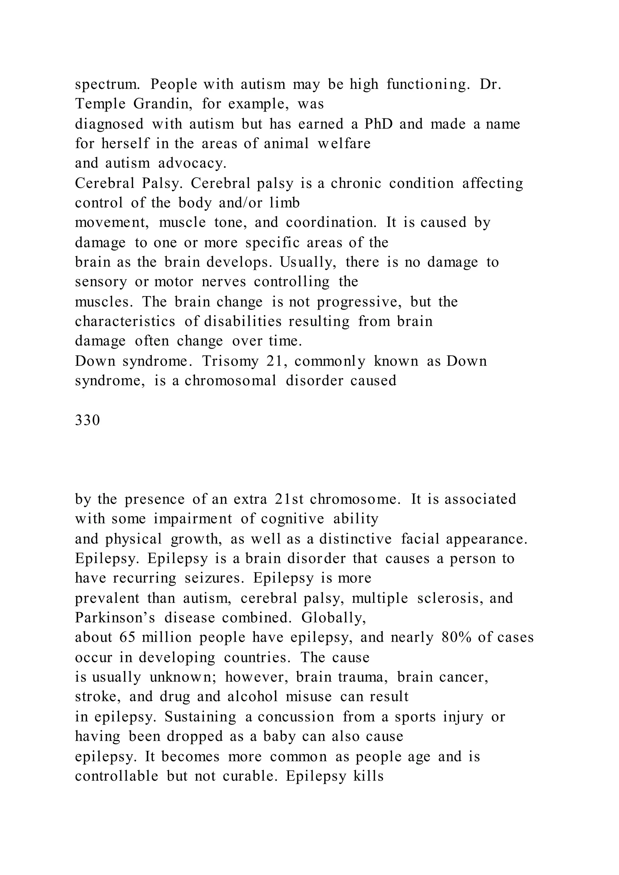 spectrum. People with autism may be high functioning. Dr.
Temple Grandin, for example, was
diagnosed with autism but has earned a PhD and made a name
for herself in the areas of animal welfare
and autism advocacy.
Cerebral Palsy. Cerebral palsy is a chronic condition affecting
control of the body and/or limb
movement, muscle tone, and coordination. It is caused by
damage to one or more specific areas of the
brain as the brain develops. Usually, there is no damage to
sensory or motor nerves controlling the
muscles. The brain change is not progressive, but the
characteristics of disabilities resulting from brain
damage often change over time.
Down syndrome. Trisomy 21, commonly known as Down
syndrome, is a chromosomal disorder caused
330
by the presence of an extra 21st chromosome. It is associated
with some impairment of cognitive ability
and physical growth, as well as a distinctive facial appearance.
Epilepsy. Epilepsy is a brain disorder that causes a person to
have recurring seizures. Epilepsy is more
prevalent than autism, cerebral palsy, multiple sclerosis, and
Parkinson’s disease combined. Globally,
about 65 million people have epilepsy, and nearly 80% of cases
occur in developing countries. The cause
is usually unknown; however, brain trauma, brain cancer,
stroke, and drug and alcohol misuse can result
in epilepsy. Sustaining a concussion from a sports injury or
having been dropped as a baby can also cause
epilepsy. It becomes more common as people age and is
controllable but not curable. Epilepsy kills
 