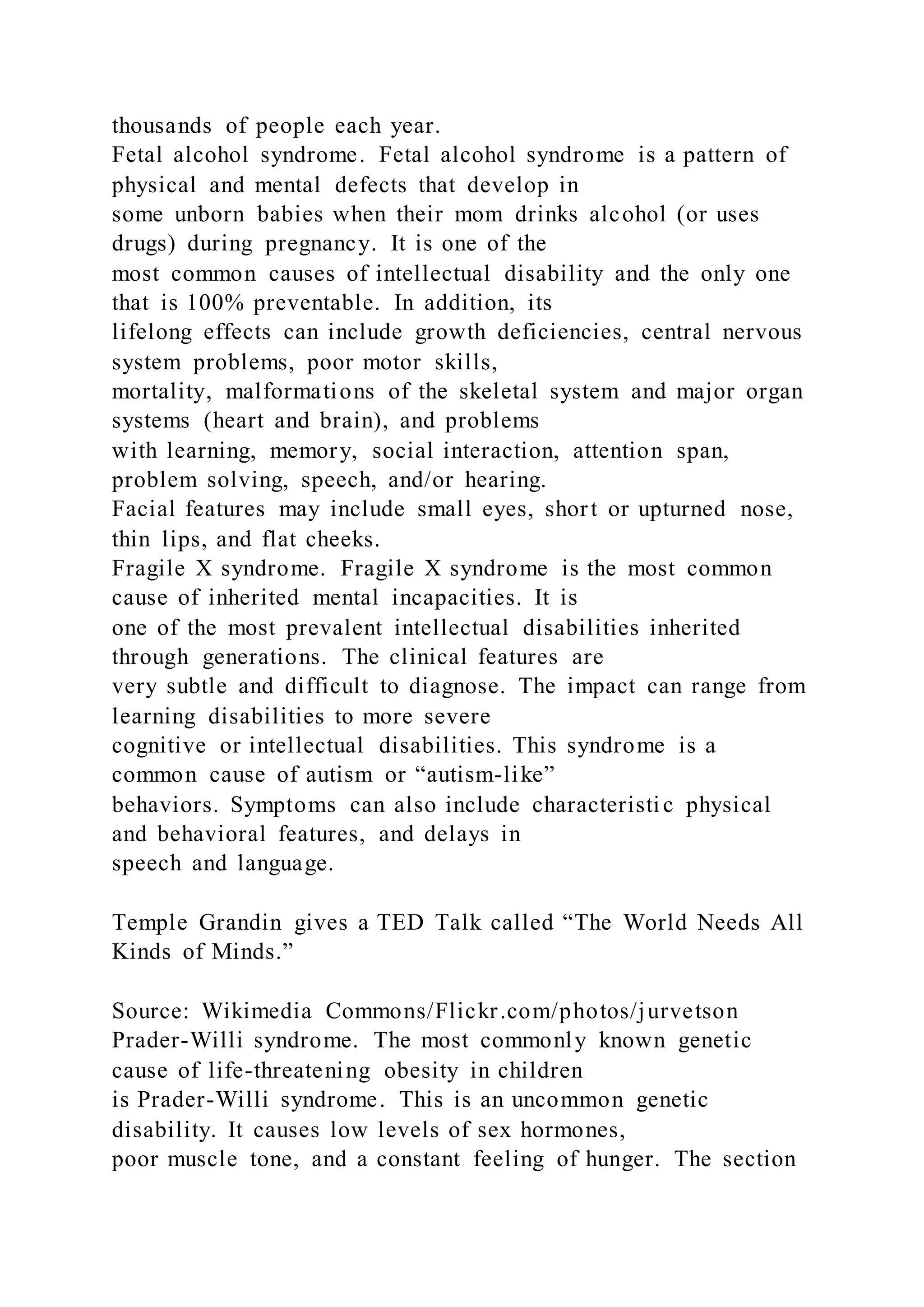 thousands of people each year.
Fetal alcohol syndrome. Fetal alcohol syndrome is a pattern of
physical and mental defects that develop in
some unborn babies when their mom drinks alcohol (or uses
drugs) during pregnancy. It is one of the
most common causes of intellectual disability and the only one
that is 100% preventable. In addition, its
lifelong effects can include growth deficiencies, central nervous
system problems, poor motor skills,
mortality, malformations of the skeletal system and major organ
systems (heart and brain), and problems
with learning, memory, social interaction, attention span,
problem solving, speech, and/or hearing.
Facial features may include small eyes, short or upturned nose,
thin lips, and flat cheeks.
Fragile X syndrome. Fragile X syndrome is the most common
cause of inherited mental incapacities. It is
one of the most prevalent intellectual disabilities inherited
through generations. The clinical features are
very subtle and difficult to diagnose. The impact can range from
learning disabilities to more severe
cognitive or intellectual disabilities. This syndrome is a
common cause of autism or “autism-like”
behaviors. Symptoms can also include characteristic physical
and behavioral features, and delays in
speech and language.
Temple Grandin gives a TED Talk called “The World Needs All
Kinds of Minds.”
Source: Wikimedia Commons/Flickr.com/photos/jurvetson
Prader-Willi syndrome. The most commonly known genetic
cause of life-threatening obesity in children
is Prader-Willi syndrome. This is an uncommon genetic
disability. It causes low levels of sex hormones,
poor muscle tone, and a constant feeling of hunger. The section
 