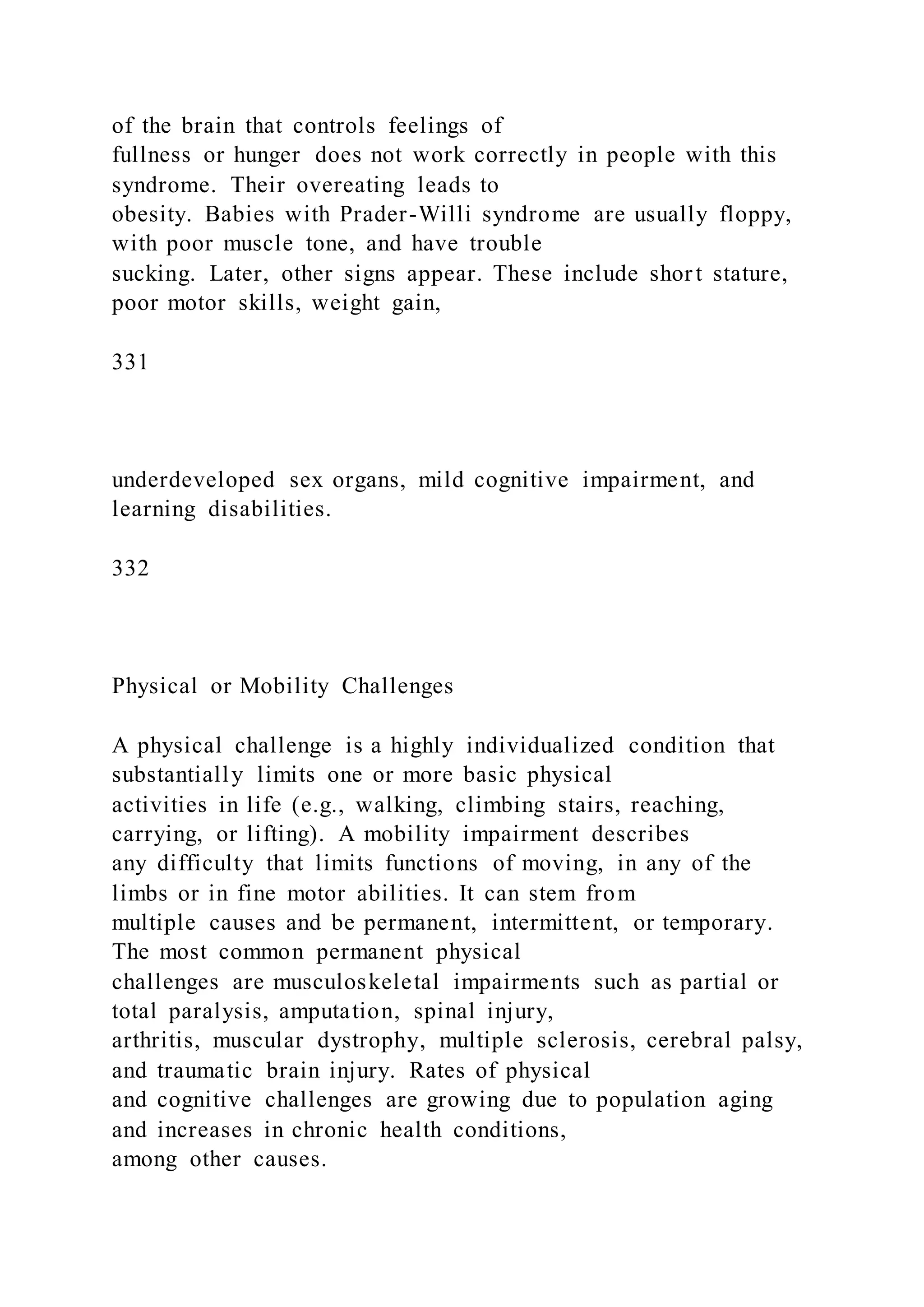 of the brain that controls feelings of
fullness or hunger does not work correctly in people with this
syndrome. Their overeating leads to
obesity. Babies with Prader-Willi syndrome are usually floppy,
with poor muscle tone, and have trouble
sucking. Later, other signs appear. These include short stature,
poor motor skills, weight gain,
331
underdeveloped sex organs, mild cognitive impairment, and
learning disabilities.
332
Physical or Mobility Challenges
A physical challenge is a highly individualized condition that
substantially limits one or more basic physical
activities in life (e.g., walking, climbing stairs, reaching,
carrying, or lifting). A mobility impairment describes
any difficulty that limits functions of moving, in any of the
limbs or in fine motor abilities. It can stem from
multiple causes and be permanent, intermittent, or temporary.
The most common permanent physical
challenges are musculoskeletal impairments such as partial or
total paralysis, amputation, spinal injury,
arthritis, muscular dystrophy, multiple sclerosis, cerebral palsy,
and traumatic brain injury. Rates of physical
and cognitive challenges are growing due to population aging
and increases in chronic health conditions,
among other causes.
 