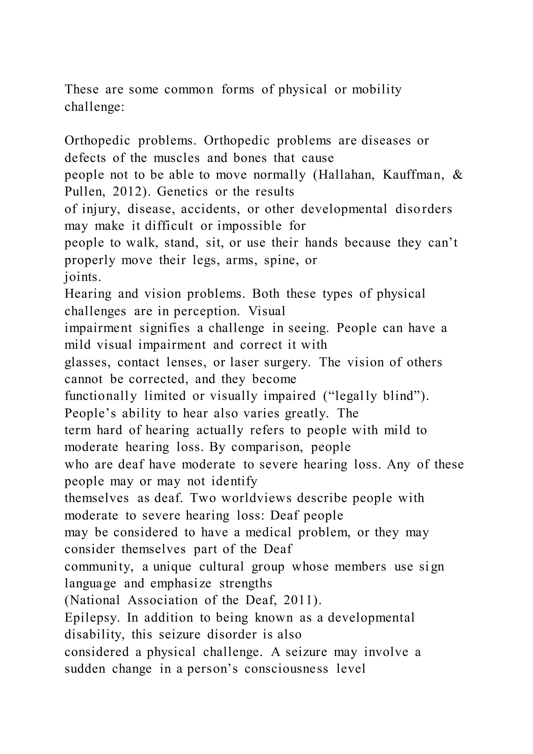 These are some common forms of physical or mobility
challenge:
Orthopedic problems. Orthopedic problems are diseases or
defects of the muscles and bones that cause
people not to be able to move normally (Hallahan, Kauffman, &
Pullen, 2012). Genetics or the results
of injury, disease, accidents, or other developmental disorders
may make it difficult or impossible for
people to walk, stand, sit, or use their hands because they can’t
properly move their legs, arms, spine, or
joints.
Hearing and vision problems. Both these types of physical
challenges are in perception. Visual
impairment signifies a challenge in seeing. People can have a
mild visual impairment and correct it with
glasses, contact lenses, or laser surgery. The vision of others
cannot be corrected, and they become
functionally limited or visually impaired (“legally blind”).
People’s ability to hear also varies greatly. The
term hard of hearing actually refers to people with mild to
moderate hearing loss. By comparison, people
who are deaf have moderate to severe hearing loss. Any of these
people may or may not identify
themselves as deaf. Two worldviews describe people with
moderate to severe hearing loss: Deaf people
may be considered to have a medical problem, or they may
consider themselves part of the Deaf
community, a unique cultural group whose members use sign
language and emphasize strengths
(National Association of the Deaf, 2011).
Epilepsy. In addition to being known as a developmental
disability, this seizure disorder is also
considered a physical challenge. A seizure may involve a
sudden change in a person’s consciousness level
 