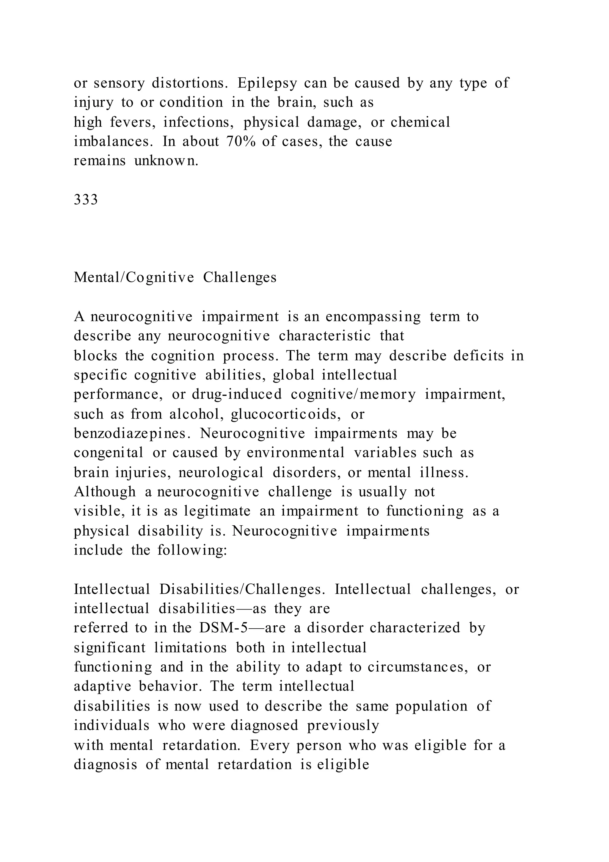 or sensory distortions. Epilepsy can be caused by any type of
injury to or condition in the brain, such as
high fevers, infections, physical damage, or chemical
imbalances. In about 70% of cases, the cause
remains unknown.
333
Mental/Cognitive Challenges
A neurocognitive impairment is an encompassing term to
describe any neurocognitive characteristic that
blocks the cognition process. The term may describe deficits in
specific cognitive abilities, global intellectual
performance, or drug-induced cognitive/memory impairment,
such as from alcohol, glucocorticoids, or
benzodiazepines. Neurocognitive impairments may be
congenital or caused by environmental variables such as
brain injuries, neurological disorders, or mental illness.
Although a neurocognitive challenge is usually not
visible, it is as legitimate an impairment to functioning as a
physical disability is. Neurocognitive impairments
include the following:
Intellectual Disabilities/Challenges. Intellectual challenges, or
intellectual disabilities—as they are
referred to in the DSM-5—are a disorder characterized by
significant limitations both in intellectual
functioning and in the ability to adapt to circumstances, or
adaptive behavior. The term intellectual
disabilities is now used to describe the same population of
individuals who were diagnosed previously
with mental retardation. Every person who was eligible for a
diagnosis of mental retardation is eligible
 