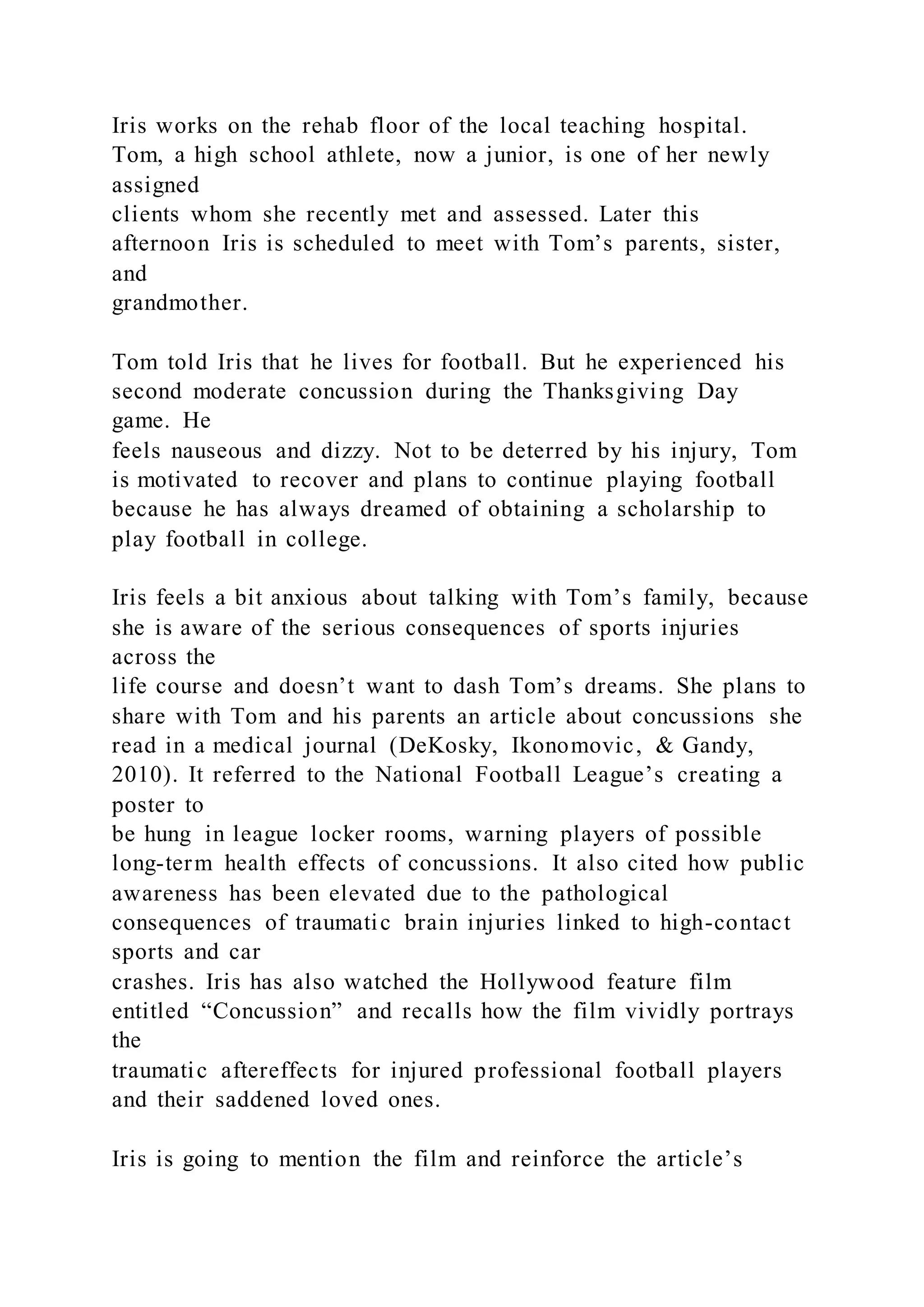 Iris works on the rehab floor of the local teaching hospital.
Tom, a high school athlete, now a junior, is one of her newly
assigned
clients whom she recently met and assessed. Later this
afternoon Iris is scheduled to meet with Tom’s parents, sister,
and
grandmother.
Tom told Iris that he lives for football. But he experienced his
second moderate concussion during the Thanksgiving Day
game. He
feels nauseous and dizzy. Not to be deterred by his injury, Tom
is motivated to recover and plans to continue playing football
because he has always dreamed of obtaining a scholarship to
play football in college.
Iris feels a bit anxious about talking with Tom’s family, because
she is aware of the serious consequences of sports injuries
across the
life course and doesn’t want to dash Tom’s dreams. She plans to
share with Tom and his parents an article about concussions she
read in a medical journal (DeKosky, Ikonomovic, & Gandy,
2010). It referred to the National Football League’s creating a
poster to
be hung in league locker rooms, warning players of possible
long-term health effects of concussions. It also cited how public
awareness has been elevated due to the pathological
consequences of traumatic brain injuries linked to high-contact
sports and car
crashes. Iris has also watched the Hollywood feature film
entitled “Concussion” and recalls how the film vividly portrays
the
traumatic aftereffects for injured professional football players
and their saddened loved ones.
Iris is going to mention the film and reinforce the article’s
 
