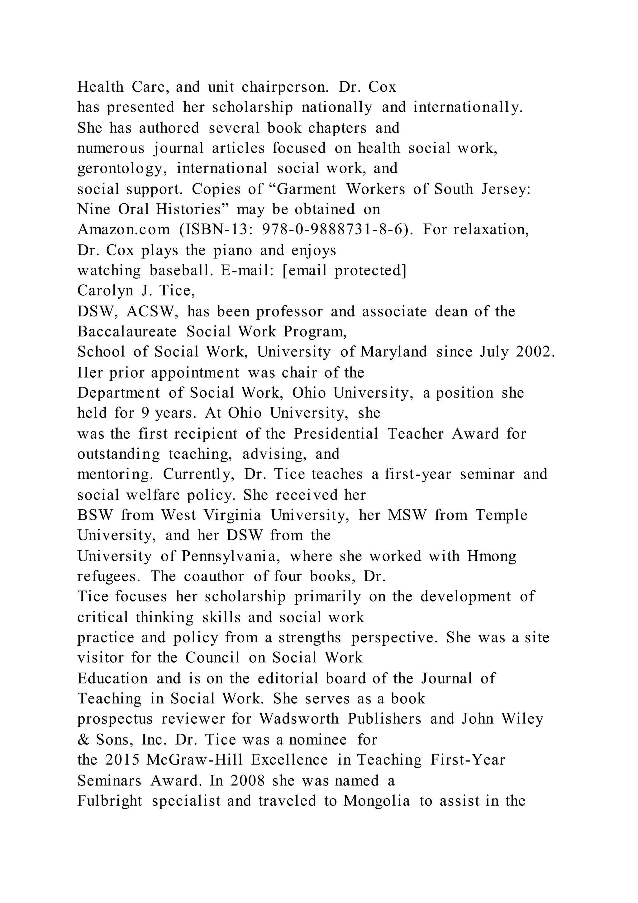 Health Care, and unit chairperson. Dr. Cox
has presented her scholarship nationally and internationally.
She has authored several book chapters and
numerous journal articles focused on health social work,
gerontology, international social work, and
social support. Copies of “Garment Workers of South Jersey:
Nine Oral Histories” may be obtained on
Amazon.com (ISBN-13: 978-0-9888731-8-6). For relaxation,
Dr. Cox plays the piano and enjoys
watching baseball. E-mail: [email protected]
Carolyn J. Tice,
DSW, ACSW, has been professor and associate dean of the
Baccalaureate Social Work Program,
School of Social Work, University of Maryland since July 2002.
Her prior appointment was chair of the
Department of Social Work, Ohio University, a position she
held for 9 years. At Ohio University, she
was the first recipient of the Presidential Teacher Award for
outstanding teaching, advising, and
mentoring. Currently, Dr. Tice teaches a first-year seminar and
social welfare policy. She received her
BSW from West Virginia University, her MSW from Temple
University, and her DSW from the
University of Pennsylvania, where she worked with Hmong
refugees. The coauthor of four books, Dr.
Tice focuses her scholarship primarily on the development of
critical thinking skills and social work
practice and policy from a strengths perspective. She was a site
visitor for the Council on Social Work
Education and is on the editorial board of the Journal of
Teaching in Social Work. She serves as a book
prospectus reviewer for Wadsworth Publishers and John Wiley
& Sons, Inc. Dr. Tice was a nominee for
the 2015 McGraw-Hill Excellence in Teaching First-Year
Seminars Award. In 2008 she was named a
Fulbright specialist and traveled to Mongolia to assist in the
 